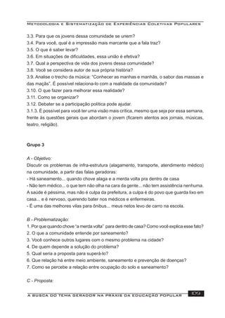Metodologia e Sistematização de Experiências Coletivas Populares
A BUSCA DO TEMA GERADOR NA PRÁXIS DA EDUCAÇÃO POPULAR 109
3.3. Para que os jovens dessa comunidade se unem?
3.4. Para você, qual é a impressão mais marcante que a fala traz?
3.5. O que é saber levar?
3.6. Em situações de diﬁculdades, essa união é efetiva?
3.7. Qual a perspectiva de vida dos jovens dessa comunidade?
3.8. Você se considera autor de sua própria história?
3.9. Analise o trecho da música: “Conhecer as manhas e manhãs, o sabor das massas e
das maçãs”. É possível relaciona-lo com a realidade da comunidade?
3.10. O que fazer para melhorar essa realidade?
3.11. Como se organizar?
3.12. Debater se a participação política pode ajudar.
3.1.3. É possível para você ter uma visão mais crítica, mesmo que seja por essa semana,
frente às questões gerais que abordam o jovem (ﬁcarem atentos aos jornais, músicas,
teatro, religião).
Grupo 3
A - Objetivo:
Discutir os problemas de infra-estrutura (alagamento, transporte, atendimento médico)
na comunidade, a partir das falas geradoras:
- Há saneamento... quando chove alaga e a merda volta pra dentro de casa
- Não tem médico... o que tem não olha na cara da gente... não tem assistência nenhuma.
A saúde é péssima, mas não é culpa da prefeitura, a culpa é do povo que guarda lixo em
casa... e é nervoso, querendo bater nos médicos e enfermeiras.
- É uma das melhores vilas para ônibus... meus netos levo de carro na escola.
B - Problematização:
1. Por que quando chove “a merda volta” para dentro de casa? Como você explica esse fato?
2. O que a comunidade entende por saneamento?
3. Você conhece outros lugares com o mesmo problema na cidade?
4. De quem depende a solução do problema?
5. Qual seria a proposta para superá-lo?
6. Que relação há entre meio ambiente, saneamento e prevenção de doenças?
7. Como se percebe a relação entre ocupação do solo e saneamento?
C - Proposta:
 