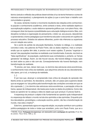 Metodologia e Sistematização de Experiências Coletivas Populares
A BUSCA DO TEMA GERADOR NA PRÁXIS DA EDUCAÇÃO POPULAR 11
téorico (estudo e reﬂexão das práticas desenvolvidas à luz da teoria freireana e outras de
natureza emancipadora); o planejamento de ações (o que e como fazer o trabalho com
comunidades e grupos).
Às vezes, tentando mostrar o movimento resultante das relações entre conhecimen-
to popular e conhecimento acadêmico, entre contexto e texto, entre realidade objetiva e
sua explicação subjetiva, o autor elabora e apresenta gráﬁcos que, num plano físico, não
conseguem dizer da riqueza e possibilidades que a educação dialógica encerra. Mas, com
disciplina na leitura e organização do pensamento, o leitor vai, aos poucos, descobrindo
e apreendendo a trama pedagógica que transforma educador e educando em sujeitos do
processo educativo. Dotados de saberes diferentes, porém não inferiores ou superiores
uns em relação aos outros.
Se o ponto de partida da educação libertadora, fundada no diálogo, é a realidade
concreta e esta, nas palavras de Paulo Freire, são os dados objetivos, mais a compre-
ensão que os sujeitos têm dela, é preciso ouvir esses sujeitos. É preciso “organizar a
escuta” das populações inseridas na realidade a ser transformada. A escuta, nos trará as
“falas signiﬁcativas” da população, explicitando suas contradições e, portanto, os “temas
geradores” de diálogo. Assim, se não houver escuta, não haverá diálogo e nossa ação
se dará sobre ou para e não com ela. Conseqüentemente não haverá libertação, nem
transformação da realidade.
“É preciso, por isso, deixar claro que, no domínio das estruturas sócio-econômicas,
o conhecimento mais crítico da realidade, que adquirimos através de seu desvelamento,
não opera, por si só, a mudança da realidade.
[...]
É por isso que, alcançar a compreensão mais crítica da situação de opressão não
liberta ainda os oprimidos. Ao desvelá-la, contudo, dão um passo para superá-la desde
que se engagem na luta política pela transformação das condições concretas em que se
dá a opressão. [...] no domínio das estruturas sócio-econômicas, a percepção crítica da
trama, apesar de indispensável, não basta para mudar os dados do problema. Como não
basta ao operário ter na cabeça a idéia do objeto que quer produzir. É preciso fazê-lo.
A esperança de produzir o objeto é tão fundamental ao operário quão indispensável
é a esperança de refazer o mundo na luta dos oprimidos e das oprimidas. Enquanto prá-
tica desveladora, gnosiológica, a educação sozinha, porém, não faz a transformação do
mundo, mas esta a implica”8
.
Este livro, apresentado agora em segunda edição, se propõe contribuir com a prática
político-pedagógica de todos e todas que acreditam, junto com Paulo Freire, que se a
8
FREIRE, Paulo. Pedagogia da esperança: um reencontro com a pedagogia do oprimido. 6ª ed. Rio
de Janeiro : Paz e Terra, 1999, p. 32.
 