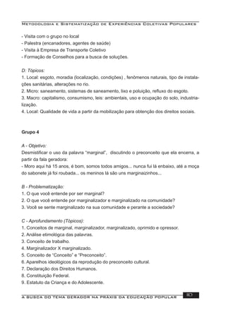 Metodologia e Sistematização de Experiências Coletivas Populares
A BUSCA DO TEMA GERADOR NA PRÁXIS DA EDUCAÇÃO POPULAR 110
- Visita com o grupo no local
- Palestra (encanadores, agentes de saúde)
- Visita à Empresa de Transporte Coletivo
- Formação de Conselhos para a busca de soluções.
D: Tópicos:
1. Local: esgoto, moradia (localização, condições) , fenômenos naturais, tipo de instala-
ções sanitárias, alterações no rio.
2. Micro: saneamento, sistemas de saneamento, lixo e poluição, reﬂuxo do esgoto.
3. Macro: capitalismo, consumismo, leis: ambientais, uso e ocupação do solo, industria-
lização.
4. Local: Qualidade de vida a partir da mobilização para obtenção dos direitos sociais.
Grupo 4
A - Objetivo:
Desmistiﬁcar o uso da palavra “marginal”, discutindo o preconceito que ela encerra, a
partir da fala geradora:
- Moro aqui há 15 anos, é bom, somos todos amigos... nunca fui lá enbaixo, até a moça
do sabonete já foi roubada... os meninos lá são uns marginaizinhos...
B - Problematização:
1. O que você entende por ser marginal?
2. O que você entende por marginalizador e marginalizado na comunidade?
3. Você se sente marginalizado na sua comunidade e perante a sociedade?
C - Aprofundamento (Tópicos):
1. Conceitos de marginal, marginalizador, marginalizado, oprimido e opressor.
2. Análise etimológca das palavras.
3. Conceito de trabalho.
4. Marginalizador X marginalizado.
5. Conceito de “Conceito” e “Preconceito”.
6. Aparelhos ideológicos da reprodução do preconceito cultural.
7. Declaração dos Direitos Humanos.
8. Constituição Federal.
9. Estatuto da Criança e do Adolescente.
 