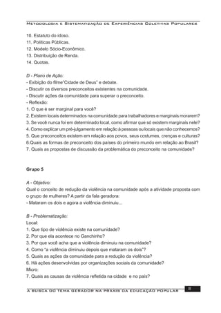 Metodologia e Sistematização de Experiências Coletivas Populares
A BUSCA DO TEMA GERADOR NA PRÁXIS DA EDUCAÇÃO POPULAR 111
10. Estatuto do idoso.
11. Políticas Públicas.
12. Modelo Sócio-Econômico.
13. Distribuição de Renda.
14. Quotas.
D - Plano de Ação:
- Exibição do ﬁlme”Cidade de Deus” e debate.
- Discutir os diversos preconceitos existentes na comunidade.
- Discutir ações da comunidade para superar o preconceito.
- Reﬂexão:
1. O que é ser marginal para você?
2. Existem locais determinados na comunidade para trabalhadores e marginais morarem?
3. Se você nunca foi em determinado local, como aﬁrmar que só existem marginais nele?
4. Como explicar um pré-julgamento em relação à pessoas ou locais que não conhecemos?
5. Que preconceitos existem em relação aos povos, seus costumes, crenças e culturas?
6.Quais as formas de preconceito dos países do primeiro mundo em relação ao Brasil?
7. Quais as propostas de discussão da problemática do preconceito na comunidade?
Grupo 5
A - Objetivo:
Qual o conceito de redução da violência na comunidade após a atividade proposta com
o grupo de mulheres? A partir da fala geradora:
- Mataram os dois e agora a violência diminuiu...
B - Problematização:
Local:
1. Que tipo de violência existe na comunidade?
2. Por que ela acontece no Ganchinho?
3. Por que você acha que a violência diminuiu na comunidade?
4. Como “a violência diminuiu depois que mataram os dois”?
5. Quais as ações da comunidade para a redução da violência?
6. Há ações desenvolvidas por organizações sociais da comunidade?
Micro:
7. Quais as causas da violência reﬂetida na cidade e no país?
 
