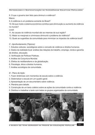 Metodologia e Sistematização de Experiências Coletivas Populares
A BUSCA DO TEMA GERADOR NA PRÁXIS DA EDUCAÇÃO POPULAR 112
8. O que o governo tem feito para diminuir a violência?
Macro:
9. A violência é um problema somente do Brasil?
10. De que modo o sistema econômico contribui para diminuição ou aumento da violência
no mundo?
Local:
11. As causas da violência mundial são as mesmas da sua região?
12. Matar os marginais e criminosos diminuirá o problema da violência?
13. Quais as sugestões da comunidade para minimizar os impactos da violência local?
C - Aprofundamento (Tópicos):
1. Estudos culturais, sociológicos sobre o conceito de violência e direitos humanos.
2. Dados da realidade local: análise das relações de trabalho, emprego, renda e garantia
de direitos, educação.
3. Veriﬁcação de Políticas Públicas.
4. Análise de Conjuntura Mundial.
5. Efeitos do neoliberalismo e da globalização.
6. Psicologia, ética e direitos humanos.
7. Análise sociológica da comunidade.
D - Plano de Ação:
1. Fazer dinâmicas com momentos de escuta sobre a violência.
2. Sistematizar a escuta em um quadro geral.
3. Apresentação de um documentário sobre violência.
4. Plenária para debate.
5. Construção de um texto coletivo sobre as ações da comunidade contra a violência.
6. Distribuir e trabalhar o texto com todos os grupos organizados da comunidade.
 