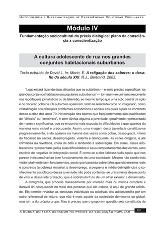 Metodologia e Sistematização de Experiências Coletivas Populares
A BUSCA DO TEMA GERADOR NA PRÁXIS DA EDUCAÇÃO POPULAR 113
Texto extraído de David L. In: Morin, E. A religação dos saberes: o desa-
ﬁo do século XXI. R.J., Bertrand, 2002.
“Logo estará fazendo duas décadas que os subúrbios — e seria preciso especiﬁcar: ‘os
grandes conjuntos habitacionais populares suburbanos’ — tornaram-se um tema recorrente
nas reportagens jornalísticas ou de televisão, ao mesmo tempo que uma ação central da ação
e do discurso políticos. Os subúrbios aparecem, tanto na realidade como no imaginário, como
cristalização dos principais problemas econômicos e sociais aos quais o país se confronta
desde a crise dos anos 70. No coração dos bairros que freqüentemente são qualiﬁcados
de “difíceis” ou “sensíveis”, é sem dúvida alguma a juventude, geralmente representada
de maneira signiﬁcativa, que se encontra mais exposta às diﬁculdades e que aparece da
maneira mais visível e preocupante. Assim, uma imagem desta juventude constituiu-se
progressivamente, e ela aparece na maioria das vezes como pobre, desocupada, vitima
do fracasso na escola, desempregada, violenta e delinqüente, às vezes drogada, e até
criminosa ou revoltada, cheia de ódio e tendendo à sublevação. Em suma, esses ado-
lescentes representam, pelas suas diﬁculdades e seus comportamentos desviantes, uma
espécie de negativo da integração social. É como se a eles faltasse tudo aquilo que nos
parece indispensável ao bom funcionamento de uma sociedade. Mesmo não sendo esta
visão totalmente sem fundamentos, posto que baseada sobre fatos que são mesmo reais
e concretos (a pobreza material, o desemprego, a pequena e média delinqüência), o co-
nhecimento sociológico dessa juventude não pode contentar-se unicamente desse ponto
de vista e dessa interpretação, que é sobretudo fruto de um olhar exterior e distanciado.
A etnograﬁa, que procede classicamente por imersão mais ou menos completa e
durável do pesquisador no meio das pessoas que ele estuda, é aqui de grande utilida-
de. Ela permite revisitar as condutas individuais ou coletivas dos adolescentes por um
outro referencial de leitura, que não é mais aquele da sociedade dominante ou global,
mas sim a do próprio grupo. Mas é preciso que o grupo em questão seja constituído de
Módulo IV
Fundamentação sociocultural da práxis dialógica: plano da consciên-
cia x conscientização
A cultura adolescente de rua nos grandes
conjuntos habitacionais suburbanos
 