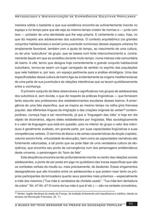 Metodologia e Sistematização de Experiências Coletivas Populares
A BUSCA DO TEMA GERADOR NA PRÁXIS DA EDUCAÇÃO POPULAR 114
maneira sólida o bastante e que sua existência encontre-se suﬁcientemente inscrita no
espaço e no tempo para que ele seja ao mesmo tempo criador de normas e — junto com
isso — portador de uma identidade que lhe seja própria. E certamente o caso, hoje, no
que diz respeito aos adolescentes dos subúrbios. O contexto arquitetônico (os grandes
conjuntos habitacionais) e social (uma juventude numerosa) desses espaços urbanos foi
amplamente favorável, também com a ajuda do tempo, ao nascimento de uma cultura,
ou de uma “subcultura” de grupo, que se baseia num forte interconhecimento e, contra-
riamente àquilo em que se acreditou durante muito tempo, numa intensa vida comunitária
de bairro. A cité, termo que designa hoje correntemente o grande conjunto habitacional
suburbano, tornou-se assim um lugar carregado de sentido no espírito das populações
que nele habitam e, por isso, um espaço pertinente para a análise etnológica. Uma das
especiﬁcidades dessa cultura de bairro liga-se evidentemente às origens mediterranianas
de uma parte de sua juventude e às relações interétnicas que se tecem quotidianamente
entre a vizinhança.
O primeiro conjunto de fatos observáveis e signiﬁcativos nos grupos de adolescentes
dos subúrbios é, sem dúvida, o que diz respeito às práticas lingüísticas — que fornecem
tanto assunto aos professores dos estabelecimentos escolares desses bairros. A emer-
gência de uma fala especíﬁca, que se inspira ao mesmo tempo na velha gíria francesa
popular, das diferentes línguas da imigração e das criações originais do verlan28
contem-
porâneo, começa hoje a ser reconhecida, já que a “linguagem das cités” é hoje em dia
objeto de dicionários, alguns deles estabelecidos por Iingüistas. Mas sociologicamente
é o valor da linguagem que está em questão, pois no interior do grupo o valor dos indiví-
duos é geralmente avaliado, em grande parte, por suas capacidades lingüísticas e suas
competências verbais. O domínio do léxico e de certas características da dicção (rapidez,
volume sonoro forte, virtuosidade de elocução), bem como as capacidades narrativas são
fortemente valorizadas, a tal ponto que se pode falar de uma verdadeira cultura da elo-
qüência, que encontra seu ponto de convergência num dos personagens emblemáticos
deste universo, o personagem do “bom de fala”.
Esta eloqüência encontra-se tão profundamente inscrita no centro das relações sociais
adolescentes, a ponto de ser posta em jogo no quotidiano das trocas especíﬁcas que são
os combates verbais de insulto ou, mais precisamente, de besteiras. Esses xingamentos
desagradáveis que são trocados entre os adolescentes e que podem visar tanto os pró-
prios participantes da brincadeira quanto seus parentes mais próximos —especialmente
a mãe dos mesmos (“Tua mãe é vendedora de chiclete usado”, “Tua mãe tem dentadura
de cobre” “Ah, é? Ah, é? O nome da tua mãe é que é! etc.) — são na verdade concebidos,
28
Verlan, região litorânea do oeste da França, de tradição fortemente anti-republicana e católica, desde os
tempos da Revolução Francesa. (N. T.)
 