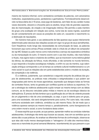 Metodologia e Sistematização de Experiências Coletivas Populares
A BUSCA DO TEMA GERADOR NA PRÁXIS DA EDUCAÇÃO POPULAR 115
mesmo de maneira informal, como verdadeiros combates de palavras, com adversários
instituídos, expectadores-juízes, perdedores e ganhadores. Formidavelmente desenvol-
vido na faixa etária de 2-16 anos, esse jogo de besteiras, sem falar de seu caráter muitas
vezes desviante, obsceno e chocante para os adultos, lança mão de grandes capacida-
des de improvisação, de criação e de imaginação retórica. Ele permite a cada membro
do grupo uma avaliação em relação aos outros, numa luta às vezes ingrata, suscetível
de pôr constantemente em causa as posições de cada um, causando o nascimento ou
a destruição de reputações.
De maneira mais geral, o uso adolescente da fala aparece aqui quase inteiramente
determinado pela natureza das relações sociais em vigor no grupo de seus semelhantes.
Com freqüência muito longe das necessidades da comunicação de base, as palavras
funcionam aqui como armas (Prosa combate: este é o título de um álbum do compositor
de rap MC Solaar) ou pelo menos como instrumentos a serviço da expectativa simbólica
ou da manipulação do outro. O mesmo ocorre com o uso dos insultos, não mais lúdicos
e rituais, mas agora reais e criadores de conﬂitos, que se inscrevem numa retórica global
da ofensa, da utilização da fofoca, muito difundida, e não somente no mundo feminino,
e que responde a funções sociológicas múltiplas, e enﬁm no uso da mentira, cuja valori-
zação ambígua corresponde a um só tempo ao contexto cultural mediterraneano e a um
meio social no qual as relações são em parte estabelecidas sobre o modelo da duração,
da competição e da violência.
É a violência, justamente, que caracteriza o segundo conjunto de práticas dos gru-
pos de adolescentes, as práticas mais criticadas e estigmatizadas e que podem ser
reagrupadas pelo termo de trocas agonísticas, expressão que designa todas as formas
de combates físicos, tanto os gerados por conﬂitos quanto os lúdicos ou esportivos. Fa-
zer a etnologia da violência adolescente supõe romper ao mesmo tempo com as idéias
comuns, as do discurso veiculado pelas mídias e mesmo as da sociologia clássica da
delinqüência. É preciso de fato lembrar que a qualiﬁcação de um fato de violento procede
de um julgamento e não de uma constatação, ou seja, o que é violento para um grupo,
para uma sociedade, não será obrigatoriamente para outros. Por outro lado, não existe
nenhuma sociedade sem violência, simbólica ou até mesmo física. De tal modo que a
violência aparece sempre ao mesmo tempo e, paradoxalmente, como transgressiva de
uma ordem moral e social, e como fundadora desta ordem.
É nesse espírito que se pode, ao que parece, apreender melhor as condutas violentas
adolescentes. A etnologia não tenta aqui buscar as causas, mas sim os sentidos que os
atores dão a suas práticas. Ao analisar as diferentes formas de confrontação, observa-se
que elas são muito menos desorganizadas e “selvagens» (A volta dos meninos-lobos,
essa era a manchete do jornal semanal Marianne, recentemente) do que parecem e que
 