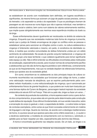Metodologia e Sistematização de Experiências Coletivas Populares
A BUSCA DO TEMA GERADOR NA PRÁXIS DA EDUCAÇÃO POPULAR 116
se estabelecem de acordo com modalidades bem deﬁnidas, em lugares escolhidos e
signiﬁcantes, da mesma forma que acionam um jogo de papéis sociais precisos, como o
do treinador, o do separador ou ainda o do espectador. O que os psicólogos chamam de
passagem ao ato inscreve-se numa lógica que não é apenas individual, mas também e
sobretudo social e coletiva, bem como num sistema de valores extremamente restritivo,
que impõe quase obrigatoriamente aos meninos essa experiência iniciática do duelo ou
da briga.
Esses enfrentamentos devem igualmente ser recolocados no âmbito do sistema de
vingança. Enquanto que nas sociedades modernas toda forma de vingança é proscrita,
sendo que a justiça de Estado encarrega-se de julgar os conﬂitos entre as pessoas e
estabelecer penas para sancionar as infrações contra o outro, na cultura adolescente a
vingança é fortemente valorizada e mesmo, em parte, é constitutiva da identidade co-
letiva, à medida que constitui comunidades de defesa fortemente unidas por um sólido
sentimento de solidariedade. Na escala do grande conjunto habitacional, a vingança dá
assim ao grupo uma base territorial, o que colabora igualmente para tornar signiﬁcante
este espaço (a cité). Não é difícil entender as diﬁculdades encontradas pelas instituições
de socialização, especialmente a escola, para inculcar normas de comportamento pacíﬁco
a adolescentes que não são de forma alguma perdidos e sem referências, contrariamente
ao que se diz freqüentemente, mas que na verdade dispõem de referenciais fortíssimos,
ainda que opostos aos da sociedade global.
Em suma: encontram-se no adolescente os dois principais traços de cultura co-
mumente reconhecidos nas sociedades que funcionam pelo código de honra, a saber:
uma valorização marcada da eloqüência, que se exprime particularmente pelos com-
bates verbais ritualizados, e uma nstitucionalização da vingança, que é sancionada por
enfrentamentos físicos de grande freqüência, o que poderia ser muito bem traduzido por
uma famosa réplica de Cyrano de Bergerac, personagem teatral inspirado da sociedade
aristocrática do século XVII na França: “Pelo sim ou pelo não, brigar ou fazer um verso ...”
No contexto da juventude dos subúrbios, a honra aparece assim como o pano de fun-
do dos comportamentos, já que estes são em grande parte determinados pela construção
e pela defesa da reputação. Essa última é fundamentada, em sua versão masculina, sobre
a encenação do corpo (o gestual, o look, a capacidade de blefar...) e sobre todos os tipos
de condutas exemplares, entre outras as que foram evocadas anteriormente em matéria
de linguagem e de briga. Quanto às meninas, de acordo com a ideologia mediterraniana
da honra, é a pureza sexual que aparece para elas como critério essencial, [...] o pudor e
a decência vestimentar, a modéstia de comportamento com os meninos e, sobretudo, a
aptidão para se fazer respeitar por eles, especialmente pelo domínio das fofocas.
A honra é encontrada igualmente nas relações sociais. De um lado, as brigas e os
1
Verlan, região litorânea do oeste da França, de tradição fortemente anti-republicana e católica, desde os tempos da Revolução Francesa.
(N. T.)
 