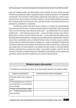 Metodologia e Sistematização de Experiências Coletivas Populares
A BUSCA DO TEMA GERADOR NA PRÁXIS DA EDUCAÇÃO POPULAR 117
ciclos de vingança podem ser interpretados como querelas de honra, sendo que esta
constitui uma espécie de capital, cuja gestão implica um jogo de desaﬁos e contradesaﬁos
permanentes. Por outro lado, certas práticas originais da cultura das ruas, entre as quais
é preciso incluir não somente os combates oratórios, mas as criações artísticas da música
rap, da dança break e da pintura de muros, são estruturadas como rituais de honra, com
adversários, perdedores e vencedores.
No ﬁnal das contas, vê-se bem que as práticas e o universo de representações
que evocamos aqui formam um sistema cultural coerente e organizado. Essa cultura das
ruas é ao mesmo tempo uma cultura de grupo local — os adolescentes de um conjunto
habitacional —, uma cultura de grupo social — o grupo de todos os jovens que compar-
tilham mais ou menos o mesmo universo de vida — e uma cultura de faixa etária, já que
ela atinge diretamente apenas a categoria dos pré-adolescentes e adolescentes. Nem por
isso se deve considerá-la como um sistema fechado sobre si mesmo, já que os adoles-
centes estão em contato permanente e múltiplo com o resto da sociedade. É justamente
a dinâmica cultural que nos interessa. Ela explica sem dúvida o fato de que a cultura das
ruas esteja cada vez mais presente na sociedade francesa, devido a uma certa difusão
recente, especialmente por parte das mídias, o que explica também o fato de que ela
constitui um desaﬁo considerável para as instituições de socialização como a escola, que
encontram hoje em dia tantos problemas com os jovens desses bairros.”
Roteiro para discussão
1. Caracterize uma escola que tenha como preocupação atender aos aspectos abaixo:
Categorias pedagógicas Caracterização da prática pedagógica
Educação voltada para a cidadania
crítica
Prática pedagógica que considera o
que é signiﬁcativo e as necessidades
da comunidade
Processo de aprendizagem dialógi-
co Prática educacional partici-
pativa e popular
 