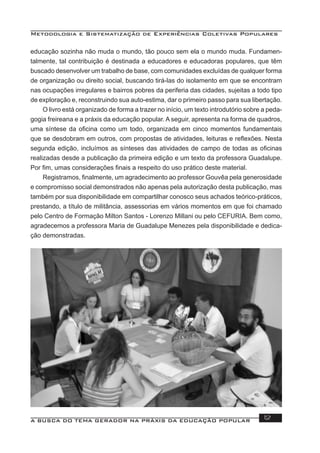 Metodologia e Sistematização de Experiências Coletivas Populares
A BUSCA DO TEMA GERADOR NA PRÁXIS DA EDUCAÇÃO POPULAR 12
educação sozinha não muda o mundo, tão pouco sem ela o mundo muda. Fundamen-
talmente, tal contribuição é destinada a educadores e educadoras populares, que têm
buscado desenvolver um trabalho de base, com comunidades excluídas de qualquer forma
de organização ou direito social, buscando tirá-las do isolamento em que se encontram
nas ocupações irregulares e bairros pobres da periferia das cidades, sujeitas a todo tipo
de exploração e, reconstruindo sua auto-estima, dar o primeiro passo para sua libertação.
O livro está organizado de forma a trazer no início, um texto introdutório sobre a peda-
gogia freireana e a práxis da educação popular. A seguir, apresenta na forma de quadros,
uma síntese da oﬁcina como um todo, organizada em cinco momentos fundamentais
que se desdobram em outros, com propostas de atividades, leituras e reﬂexões. Nesta
segunda edição, incluímos as sínteses das atividades de campo de todas as oﬁcinas
realizadas desde a publicação da primeira edição e um texto da professora Guadalupe.
Por ﬁm, umas considerações ﬁnais a respeito do uso prático deste material.
Registramos, ﬁnalmente, um agradecimento ao professor Gouvêa pela generosidade
e compromisso social demonstrados não apenas pela autorização desta publicação, mas
também por sua disponibilidade em compartilhar conosco seus achados teórico-práticos,
prestando, a título de militância, assessorias em vários momentos em que foi chamado
pelo Centro de Formação Milton Santos - Lorenzo Millani ou pelo CEFURIA. Bem como,
agradecemos a professora Maria de Guadalupe Menezes pela disponibilidade e dedica-
ção demonstradas.
 