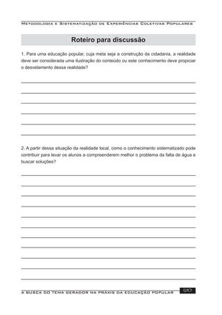 Metodologia e Sistematização de Experiências Coletivas Populares
A BUSCA DO TEMA GERADOR NA PRÁXIS DA EDUCAÇÃO POPULAR 120
Roteiro para discussão
1. Para uma educação popular, cuja meta seja a construção da cidadania, a realidade
deve ser considerada uma ilustração do conteúdo ou este conhecimento deve propiciar
o desvelamento dessa realidade?
2. A partir dessa situação da realidade local, como o conhecimento sistematizado pode
contribuir para levar os alunos a compreenderem melhor o problema da falta de água e
buscar soluções?
 