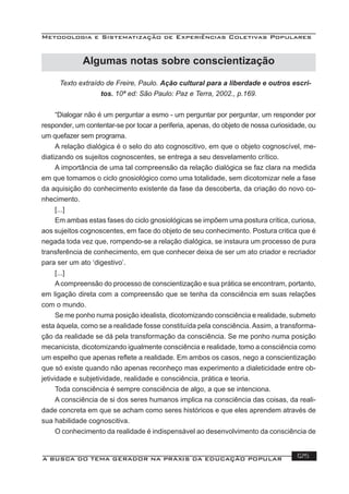 Metodologia e Sistematização de Experiências Coletivas Populares
A BUSCA DO TEMA GERADOR NA PRÁXIS DA EDUCAÇÃO POPULAR 125
Texto extraído de Freire, Paulo. Ação cultural para a liberdade e outros escri-
tos. 10ª ed: São Paulo: Paz e Terra, 2002., p.169.
“Dialogar não é um perguntar a esmo - um perguntar por perguntar, um responder por
responder, um contentar-se por tocar a periferia, apenas, do objeto de nossa curiosidade, ou
um quefazer sem programa.
A relação dialógica é o selo do ato cognoscitivo, em que o objeto cognoscível, me-
diatizando os sujeitos cognoscentes, se entrega a seu desvelamento crítico.
A importância de uma tal compreensão da relação dialógica se faz clara na medida
em que tomamos o ciclo gnosiológico como uma totalidade, sem dicotomizar nele a fase
da aquisição do conhecimento existente da fase da descoberta, da criação do novo co-
nhecimento.
[...]
Em ambas estas fases do ciclo gnosiológicas se impõem uma postura crítica, curiosa,
aos sujeitos cognoscentes, em face do objeto de seu conhecimento. Postura critica que é
negada toda vez que, rompendo-se a relação dialógica, se instaura um processo de pura
transferência de conhecimento, em que conhecer deixa de ser um ato criador e recriador
para ser um ato ‘digestivo’.
[...]
Acompreensão do processo de conscientização e sua prática se encontram, portanto,
em ligação direta com a compreensão que se tenha da consciência em suas relações
com o mundo.
Se me ponho numa posição idealista, dicotomizando consciência e realidade, submeto
esta àquela, como se a realidade fosse constituída pela consciência. Assim, a transforma-
ção da realidade se dá pela transformação da consciência. Se me ponho numa posição
mecanicista, dicotomizando igualmente consciência e realidade, tomo a consciência como
um espelho que apenas reﬂete a realidade. Em ambos os casos, nego a conscientização
que só existe quando não apenas reconheço mas experimento a dialeticidade entre ob-
jetividade e subjetividade, realidade e consciência, prática e teoria.
Toda consciência é sempre consciência de algo, a que se intenciona.
A consciência de si dos seres humanos implica na consciência das coisas, da reali-
dade concreta em que se acham como seres históricos e que eles aprendem através de
sua habilidade cognoscitiva.
O conhecimento da realidade é indispensável ao desenvolvimento da consciência de
Algumas notas sobre conscientização
 