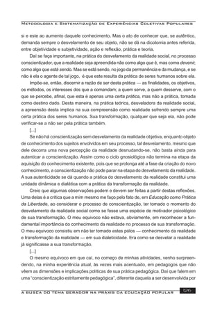Metodologia e Sistematização de Experiências Coletivas Populares
A BUSCA DO TEMA GERADOR NA PRÁXIS DA EDUCAÇÃO POPULAR 126
si e este ao aumento daquele conhecimento. Mas o ato de conhecer que, se autêntico,
demanda sempre o desvelamento de seu objeto, não se dá na dicotomia antes referida,
entre objetividade e subjetividade, ação e reﬂexão, prática e teoria.
Daí se faça importante, na prática do desvelamento da realidade social, no processo
conscientizador, que a realidade seja apreendida não como algo que é, mas como devenir,
como algo que está sendo. Mas se está sendo, no jogo da permanência e da mudança, e se
não é ela o agente de tal jogo, é que este resulta da prática de seres humanos sobre ela.
Impõe-se, então, discernir a razão de ser desta prática — as ﬁnalidades, os objetivos,
os métodos, os interesses dos que a comandam; a quem serve, a quem desserve, com o
que se percebe, aﬁnal, que esta é apenas uma certa prática, mas não a prática, tomada
como destino dado. Desta maneira, na prática teórica, desveladora da realidade social,
a apreensão desta implica na sua compreensão como realidade sofrendo sempre uma
certa prática dos seres humanos. Sua transformação, qualquer que seja ela, não pode
veriﬁcar-se a não ser pela prática também.
[...]
Se não há conscientização sem desvelamento da realidade objetiva, enquanto objeto
de conhecimento dos sujeitos envolvidos em seu processo, tal desvelamento, mesmo que
dele decorra uma nova percepção da realidade desnudando-se, não basta ainda para
autenticar a conscientização. Assim como o ciclo gnosiológico não termina na etapa da
aquisição do conhecimento existente, pois que se prolonga até a fase da criação do novo
conhecimento, a conscientização não pode parar na etapa do desvelamento da realidade.
A sua autenticidade se dá quando a prática do desvelamento da realidade constitui uma
unidade dinâmica e dialética com a prática da transformação da realidade.
Creio que algumas observações podem e devem ser feitas a partir destas reﬂexões.
Uma delas é a crítica que a mim mesmo me faço pelo fato de, em Educação como Prática
da Liberdade, ao considerar o processo de conscientização, ter tomado o momento do
desvelamento da realidade social como se fosse uma espécie de motivador psicológico
de sua transformação. O meu equivoco não estava, obviamente, em reconhecer a fun-
damental importância do conhecimento da realidade no processo de sua transformação.
O meu equivoco consistiu em não ter tomado estes pólos — conhecimento da realidade
e transformação da realidade — em sua dialeticidade. Era como se desvelar a realidade
já signiﬁcasse a sua transformação.
[...]
O mesmo equívoco em que caí, no começo de minhas atividades, venho surpreen-
dendo, na minha experiência atual, às vezes mais acentuado, em pedagogos que não
vêem as dimensões e implicações políticas de sua prática pedagógica. Daí que falem em
uma “conscientização estritamente pedagógica”, diferente daquela a ser desenvolvida por
 