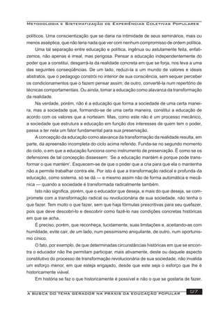 Metodologia e Sistematização de Experiências Coletivas Populares
A BUSCA DO TEMA GERADOR NA PRÁXIS DA EDUCAÇÃO POPULAR 127
políticos. Uma conscientização que se daria na intimidade de seus seminários, mais ou
menos asséptica, que não teria nada que ver com nenhum compromisso de ordem política.
Uma tal separação entre educação e política, ingênua ou astutamente feita, enfati-
zemos, não apenas é irreal, mas perigosa. Pensar a educação independentemente do
poder que a constitui, desgarrá-la da realidade concreta em que se forja, nos leva a uma
das seguintes conseqüências. De um lado, reduzi-la a um mundo de valores e ideais
abstratos, que o pedagogo constrói no interior de sua consciência, sem sequer perceber
os condicionamentos que o fazem pensar assim; de outro, convertê-la num repertório de
técnicas comportamentais. Ou ainda, tomar a educação como alavanca da transformação
da realidade.
Na verdade, porém, não é a educação que forma a sociedade de uma certa manei-
ra, mas a sociedade que, formando-se de uma certa maneira, constitui a educação de
acordo com os valores que a norteiam. Mas, como este não é um processo mecânico,
a sociedade que estrutura a educação em função dos interesses de quem tem o poder,
passa a ter nela um fator fundamental para sua preservação.
A concepção da educação como alavanca da transformação da realidade resulta, em
parte, da apreensão incompleta do ciclo acima referido. Funda-se no segundo momento
do ciclo, o em que a educação funciona como instrumento de preservação. Ë como se os
defensores de tal concepção dissessem: ‘Se a educação mantém é porque pode trans-
formar o que mantém’. Esquecem-se de que o poder que a cria para que ela o mantenha
não a permite trabalhar contra ele. Por isto é que a transformação radical e profunda da
educação, como sistema, só se dá — e mesmo assim não de forma automática e mecâ-
nica — quando a sociedade é transformada radicalmente também.
Isto não signiﬁca, porém, que o educador que deseja, e mais do que deseja, se com-
promete com a transformação radical ou revolucionária de sua sociedade, não tenha o
que fazer. Tem muito o que fazer, sem que haja fórmulas prescritivas para seu quefazer,
pois que deve descobri-lo e descobrir como fazê-lo nas condições concretas históricas
em que se acha.
É preciso, porém, que reconheça, lucidamente, suas limitações e, aceitando-as com
humildade, evite cair, de um lado, num pessimismo aniquilante, de outro, num oportunis-
mo cínico.
O fato, por exemplo, de que determinadas circunstâncias históricas em que se encon-
tra o educador não lhe permitam participar, mais ativamente, deste ou daquele aspecto
constitutivo do processo de transformação revolucionária de sua sociedade, não invalida
um esforço menor, em que esteja engajado, desde que este seja o esforço que lhe é
historicamente viável.
Em história se faz o que historicamente é possível e não o que se gostaria de fazer.
 
