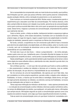 Metodologia e Sistematização de Experiências Coletivas Populares
A BUSCA DO TEMA GERADOR NA PRÁXIS DA EDUCAÇÃO POPULAR 128
Daí a necessidade da compreensão cada vez mais lúcida de sua tarefa, que é política,
das limitações que tem, para que possa enfrentar, tanto quanto possível, exitosamente,
aquela oscilação referida, entre a tentação do pessimismo e a do oportunismo.
Este é sempre um momento existencial difícil. Muitas vezes, é exatamente quando o
experimenta que o educador ouve falar da conscientização. Por motivos diversos, entre
eles a própria falta de clareza com relação à sua tarefa, aproxima-se da conscientização
como quem continua ouvindo falar dela e não como quem se apropria de sua signiﬁcação
exata. Desta forma, magiciza o processo de conscientização, emprestando-lhe poderes
que realmente não tem.
Cedo ou tarde, porém, o feitiço se desfaz, desfazendo também a esperança ingênua
que o alimentou. Alguns, entre esses educadores, frustrados com os resultados de sua
própria magia, em lugar de nega-la, negam o papel mesmo da subjetividade na transfor-
mação da realidade, passando assim a engrossar as ﬁleiras dos mecanicistas.
No fundo, contudo, a experiência me vem ensinando quão difícil é fazer a travessia
pelo domínio da subjetividade e da objetividade, em última análise, estar no mundo e com
o mundo, sem cair na tentação de absolutizar uma ou outra. Quão difícil é, realmente,
apreendê-las em sua dialeticidade.
Por tudo isto é que um dos focos — talvez o preponderante — de minha atenção,
nestes quatro anos em que, trabalhando para o Conselho Mundial de Igrejas me tornei
uma espécie de ‘andarilho do óbvio’, venha sendo o da desmitiﬁcação da conscientização.
Nesta andarilhagem, venho aprendendo também quão importante se faz tomar o óbvio
como objeto de nossa reﬂexão critica e, adentrando-nos nele, descobrir que ele não é, às
vezes, tão óbvio quanto parece.
Daí a ênfase que dou — e com que não raro percebo que frustro a certos auditórios
— não propriamente à análise de métodos e técnicas em si mesmos, mas ao caráter
político da educação, de que decorre a impossibilidade de sua neutralidade.
Se me convenço de uma tal impossibilidade, não apenas por ouvir falar dela, mas
por constatá-la na minha própria experiência, percebo então a relação entre métodos e
ﬁnalidades, no fundo, a mesma que há entre tática e estratégia. Desta forma, em lugar
de ingenuamente absolutizar os métodos, os entendo a serviço de ﬁnalidades, na busca
de cuja realização eles se fazem e se refazem.
Talvez seja esta mitiﬁcação de métodos e de técnicas — estou apenas pensando alto
— e a redução da conscientização a certos métodos e técnicas usados naAmérica Latina,
no campo da alfabetização de adultos, que expliquem, em parte pelo menos, aﬁrmações
que sempre escuto. Aﬁrmações segundo as quais a conscientização aparece como uma
espécie de exotismo tropical, como algo que fosse especiﬁcamente terceiro-mundista.
Fala-se assim da conscientização como um que-fazer inviável em ‘sociedades com-
 