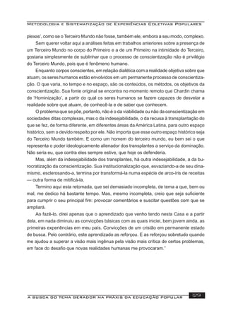 Metodologia e Sistematização de Experiências Coletivas Populares
A BUSCA DO TEMA GERADOR NA PRÁXIS DA EDUCAÇÃO POPULAR 129
plexas’, como se o Terceiro Mundo não fosse, também ele, embora a seu modo, complexo.
Sem querer voltar aqui a análises feitas em trabalhos anteriores sobre a presença de
um Terceiro Mundo no corpo do Primeiro e a de um Primeiro na intimidade do Terceiro,
gostaria simplesmente de sublinhar que o processo de conscientização não é privilégio
do Terceiro Mundo, pois que é fenômeno humano.
Enquanto corpos conscientes, em relação dialética com a realidade objetiva sobre que
atuam, os seres humanos estão envolvidos em um permanente processo de conscientiza-
ção. O que varia, no tempo e no espaço, são os conteúdos, os métodos, os objetivos da
conscientização. Sua fonte original se encontra no momento remoto que Chardin chama
de ‘Hominização’, a partir do qual os seres humanos se fazem capazes de desvelar a
realidade sobre que atuam, de conhecê-la e de saber que conhecem.
O problema que se põe, portanto, não é o da viabilidade ou não da conscientização em
sociedades ditas complexas, mas o da indesejabilidade, o da recusa à transplantação do
que se fez, de forma diferente, em diferentes áreas da América Latina, para outro espaço
histórico, sem o devido respeito por ele. Não importa que esse outro espaço histórico seja
do Terceiro Mundo também. E como um homem do terceiro mundo, eu bem sei o que
representa o poder ideologicamente alienador dos transplantes a serviço da dominação.
Não seria eu, que contra eles sempre estive, que hoje os defenderia.
Mas, além da indesejabilidade dos transplantes, há outra indesejabilidade, a da bu-
rocratização da conscientização. Sua institucionalização que, esvaziando-a de seu dina-
mismo, esclerosando-a, termina por transformá-la numa espécie de arco-íris de receitas
— outra forma de mitiﬁcá-la.
Termino aqui esta retomada, que sei demasiado incompleta, de tema a que, bem ou
mal, me dedico há bastante tempo. Mas, mesmo incompleta, creio que seja suﬁciente
para cumprir o seu principal ﬁm: provocar comentários e suscitar questões com que se
ampliará.
Ao fazê-lo, direi apenas que o aprendizado que venho tendo nesta Casa e a partir
dela, em nada diminuiu as convicções básicas com as quais iniciei, bem jovem ainda, as
primeiras experiências em meu país. Convicções de um cristão em permanente estado
de busca. Pelo contrário, este aprendizado as reforçou. E as reforçou sobretudo quando
me ajudou a superar a visão mais ingênua pela visão mais crítica de certos problemas,
em face do desaﬁo que novas realidades humanas me provocaram.”
 