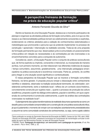 Metodologia e Sistematização de Experiências Coletivas Populares
A BUSCA DO TEMA GERADOR NA PRÁXIS DA EDUCAÇÃO POPULAR 13
A perspectiva freireana de formação
na práxis da educação popular crítica9
Antonio Fernando Gouvêa da Silva10
Dentre os fazeres de uma Educação Popular, destaca-se o momento participativo de
planejar e organizar as atividades práticas de formação comunitária, pois é aí que os inte-
resses e as intencionalidades políticas tornam-se coletivamente conscientes e explícitas,
evidenciando os critérios adotados para a seleção de conhecimentos sistematizados e
metodologias que promoverão o percurso que se pretende implementar no processo de
construção / apreensão / intervenção na realidade concreta. Trata-se de uma proposta
de formação permanente que visa desencadear junto à comunidade um posicionamento
crítico-prático em relação às necessidades e às contradições por ela vivenciadas e os
encaminhamentos concretos para a conquista da autonomia.
Concebe-se, assim, a Educação Popular como o conjunto de práticas socioculturais
que, de forma explícita ou implícita, consciente e intencional, ou incorporada de maneira
acrítica, num primeiro momento, se inter-relacionam nas diferentes instâncias do espaço
/ tempo comunitário, assumindo, gradativamente, uma intervenção pedagógica eman-
cipatória na prática sociocultural e econômica vivenciada. Parte-se, portanto, do conﬂito
para chegar a uma atuação social signiﬁcativa e contextualizada.
É nessa perspectiva da Educação Popular que se inscreve a formação comunitária
freireana, via tema gerador. A proposta procura romper a dissociação entre conhecimento
cientíﬁco e cidadania, observada na tradição sociocultural dominante, do colonizador, con-
siderando conhecimento, tanto a realidade local - reﬂexo de um contexto sócio-histórico,
concretamente construído por sujeitos reais -, quanto o processo de produção da cultura
acadêmica, proposto a partir do diálogo entre saberes, popular e cientíﬁco, em que a apre-
ensão do conhecimento é construída coletivamente, a partir da análise das contradições
vivenciadas na realidade local11
.
Oplanejamentodasaçõestransformadorasdarealidadedesumanaapresenta-secomoum
desaﬁoparaacomunidadecomprometidacomaconstruçãodeumapráticasocioculturalcrítica,
já que é justamente o momento de romper com as tradições autoritariamente preestabelecidos
e assumir-se como comunidade construtora de conhecimentos, ou seja, como sujeito coletivo
9
Texto publicado na revista do Seminário Nacional de Educação da SMED, Caxias do Sul / RS, abril, 2000.
10
Doutor em Educação (PUC/SP), assessora municípios em movimentos de reorientação curricular e enti-
dades de apoio aos Movimentos Sociais, na área de Educação Popular.
11
FREIRE, Paulo. Pedagogia da esperança: um reencontro com a pedagogia do oprimido. 6ª ed. Rio
de Janeiro : Paz e Terra, 1999, p. 32.
 