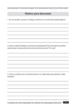 Metodologia e Sistematização de Experiências Coletivas Populares
A BUSCA DO TEMA GERADOR NA PRÁXIS DA EDUCAÇÃO POPULAR 130
1. Em sua opinião, quando um diálogo se efetiva em sua dimensão epistemológica?
2. Qual é o papel do diálogo no processo de participação? Ele contempla as questões
relacionadas ao desenvolvimento dos movimentos sociais? Por quê?
3. Como as práticas dos movimentos devem ser organizadas para garantir a dialo-
gicidade?
Roteiro para discussão
 