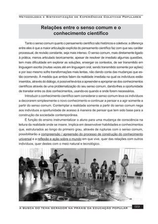 Metodologia e Sistematização de Experiências Coletivas Populares
A BUSCA DO TEMA GERADOR NA PRÁXIS DA EDUCAÇÃO POPULAR 133
Relações entre o senso comum e o
conhecimento cientíﬁco
Tantoosensocomumquantoopensamentocientíﬁcosãohistóricosecoletivos:adiferença
entre eles é que a maior articulação explícita do pensamento cientíﬁco faz com que seu caráter
processual, de revisão constante, seja mais intenso. O senso comum, mais diretamente ligado
à prática, menos articulado teoricamente, apesar de resolver de imediato algumas questões,
tem mais diﬁculdade em explorar as soluções, enxergar os contextos, de ser transmitido em
linguagem escrita (muitas vezes até em linguagem oral, sendo transmitido somente por ações)
e por isso mesmo sofre transformações mais lentas, não dando conta das mudanças que es-
tão ocorrendo. À medida que ambos falam da realidade imediata na qual os indivíduos estão
inseridos, através do diálogo, é possível levá-los a apreender e apropriar-se dos conhecimentos
cientíﬁcos através de uma problematização do seu senso comum, dando-lhes a oportunidade
de transitar entre os dois conhecimentos, usando-os quando e onde forem necessários.
Introduzir o conhecimento cientíﬁco sem considerar o senso comum leva os indivíduos
a decorarem simplesmente o novo conhecimento e continuar a pensar e a agir somente a
partir do senso comum. Contemplar a realidade somente a partir do senso comum nega
aos indivíduos a oportunidade de acesso à maneira de pensar que tem sido base para a
construção da sociedade contemporânea.
É função do ensino instrumentalizar o aluno para uma mudança de consciência na
leitura da realidade onde se insere. Implica em desenvolver habilidades e conhecimentos
que, estruturados ao longo do primeiro grau, através de rupturas com o senso comum,
possibilitarão a compreensão / apreensão do processo de construção do conhecimento
universal e a reﬂexão e ação sobre o mundo em que vive, quer das relações com outros
indivíduos, quer destes com o meio natural e tecnológico.
 