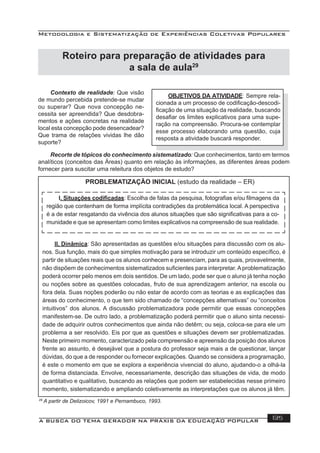 Metodologia e Sistematização de Experiências Coletivas Populares
A BUSCA DO TEMA GERADOR NA PRÁXIS DA EDUCAÇÃO POPULAR 135
29
A partir de Delizoicov, 1991 e Pernambuco, 1993.
Contexto de realidade: Que visão
de mundo percebida pretende-se mudar
ou superar? Que nova concepção ne-
cessita ser apreendida? Que desdobra-
mentos e ações concretas na realidade
local esta concepção pode desencadear?
Que trama de relações vividas lhe dão
suporte?
OBJETIVOS DA ATIVIDADE: Sempre rela-
cionada a um processo de codiﬁcação-descodi-
ﬁcação de uma situação da realidade, buscando
desaﬁar os limites explicativos para uma supe-
ração na compreensão. Procura-se contemplar
esse processo elaborando uma questão, cuja
resposta a atividade buscará responder.
Recorte de tópicos do conhecimento sistematizado: Que conhecimentos, tanto em termos
analíticos (conceitos das Áreas) quanto em relação às informações, as diferentes áreas podem
fornecer para suscitar uma releitura dos objetos de estudo?
PROBLEMATIZAÇÃO INICIAL (estudo da realidade – ER)
I. Situações codiﬁcadas: Escolha de falas da pesquisa, fotograﬁas e/ou ﬁlmagens da
região que contenham de forma implícita contradições da problemática local. A perspectiva
é a de estar resgatando da vivência dos alunos situações que são signiﬁcativas para a co-
munidade e que se apresentam como limites explicativos na compreensão de sua realidade.
II. Dinâmica: São apresentadas as questões e/ou situações para discussão com os alu-
nos. Sua função, mais do que simples motivação para se introduzir um conteúdo especíﬁco, é
partir de situações reais que os alunos conhecem e presenciam, para as quais, provavelmente,
não dispõem de conhecimentos sistematizados suﬁcientes para interpretar. A problematização
poderá ocorrer pelo menos em dois sentidos. De um lado, pode ser que o aluno já tenha noção
ou noções sobre as questões colocadas, fruto de sua aprendizagem anterior, na escola ou
fora dela. Suas noções poderão ou não estar de acordo com as teorias e as explicações das
áreas do conhecimento, o que tem sido chamado de “concepções alternativas” ou “conceitos
intuitivos” dos alunos. A discussão problematizadora pode permitir que essas concepções
manifestem-se. De outro lado, a problematização poderá permitir que o aluno sinta necessi-
dade de adquirir outros conhecimentos que ainda não detêm; ou seja, coloca-se para ele um
problema a ser resolvido. Eis por que as questões e situações devem ser problematizadas.
Neste primeiro momento, caracterizado pela compreensão e apreensão da posição dos alunos
frente ao assunto, é desejável que a postura do professor seja mais a de questionar, lançar
dúvidas, do que a de responder ou fornecer explicações. Quando se considera a programação,
é este o momento em que se explora a experiência vivencial do aluno, ajudando-o a olhá-la
de forma distanciada. Envolve, necessariamente, descrição das situações de vida, de modo
quantitativo e qualitativo, buscando as relações que podem ser estabelecidas nesse primeiro
momento, sistematizando e ampliando coletivamente as interpretações que os alunos já têm.
Roteiro para preparação de atividades para
a sala de aula29
 