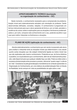 Metodologia e Sistematização de Experiências Coletivas Populares
A BUSCA DO TEMA GERADOR NA PRÁXIS DA EDUCAÇÃO POPULAR 136
APROFUNDAMENTO TEÓRICO (teorização
na organização do conhecimento – OC)
Neste momento, o conhecimento necessário para a compreensão da problema-
tização inicial será sistematicamente estudado sob orientação do professor. Serão
desenvolvidas deﬁnições, conceitos, relações. O conhecimento é programado em
termos instrucionais para que o aluno apreenda de forma a, por um lado, perceber a
existência de outras visões e explicações para as situações e fenômenos problemati-
zados e, por outro, comparar este conhecimento com o seu, podendo escolher o que
usar para melhor interpretar os fenômenos e situações.
PLANO DE AÇÃO (aplicação do conhecimento – AC)
Aborda sistematicamente o conhecimento que vem sendo incorporado pelo aluno
para analisar e interpretar tanto as situações iniciais que determinaram o seu estudo
quanto outras situações que não estejam diretamente ligadas ao motivo inicial mas
que são explicadas pelo mesmo conhecimento. Pretende-se que, de forma dinâmica
e paulatina, se vá percebendo que o conhecimento, além de ser historicamente produ-
zido, está disponível para que qualquer cidadão faça uso dele. Pode-se então evitar a
excessiva dicotomização entre processo e produto, ciência de “quadro negro” e ciência
da “vida”. Caracteriza-se pela generalização e transferência do conteúdo apreendido na
Organização do Conhecimento, por uma releitura da problematização feita no Estudo
da Realidade, tendo sempre em vista as possibilidades de ação sobre o real.
 