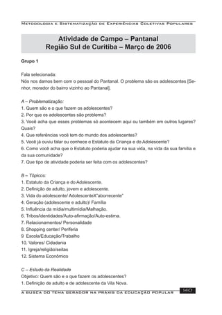 Metodologia e Sistematização de Experiências Coletivas Populares
A BUSCA DO TEMA GERADOR NA PRÁXIS DA EDUCAÇÃO POPULAR 140
Atividade de Campo – Pantanal
Região Sul de Curitiba – Março de 2006
Grupo 1
Fala selecionada:
Nós nos damos bem com o pessoal do Pantanal. O problema são os adolescentes [Se-
nhor, morador do bairro vizinho ao Pantanal].
A – Problematização:
1. Quem são e o que fazem os adolescentes?
2. Por que os adolescentes são problema?
3. Você acha que esses problemas só acontecem aqui ou também em outros lugares?
Quais?
4. Que referências você tem do mundo dos adolescentes?
5. Você já ouviu falar ou conhece o Estatuto da Criança e do Adolescente?
6. Como você acha que o Estatuto poderia ajudar na sua vida, na vida da sua família e
da sua comunidade?
7. Que tipo de atividade poderia ser feita com os adolescentes?
B – Tópicos:
1. Estatuto da Criança e do Adolescente.
2. Deﬁnição de adulto, jovem e adolescente.
3. Vida do adolescente/ AdolescenteX”aborrecente”
4. Geração (adolescente e adulto)/ Família
5. Inﬂuência da mídia/multimídia/Malhação.
6. Tribos/identidades/Auto-aﬁrmação/Auto-estima.
7. Relacionamentos/ Personalidade
8. Shopping center/ Periferia
9 Escola/Educação/Trabalho
10. Valores/ Cidadania
11. Igreja/religião/seitas
12. Sistema Econômico
C – Estudo da Realidade
Objetivo: Quem são e o que fazem os adolescentes?
1. Deﬁnição de adulto e de adolescente da Vila Nova.
 