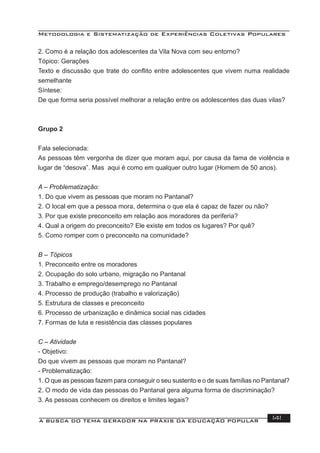 Metodologia e Sistematização de Experiências Coletivas Populares
A BUSCA DO TEMA GERADOR NA PRÁXIS DA EDUCAÇÃO POPULAR 141
2. Como é a relação dos adolescentes da Vila Nova com seu entorno?
Tópico: Gerações
Texto e discussão que trate do conﬂito entre adolescentes que vivem numa realidade
semelhante
Síntese:
De que forma seria possível melhorar a relação entre os adolescentes das duas vilas?
Grupo 2
Fala selecionada:
As pessoas têm vergonha de dizer que moram aqui, por causa da fama de violência e
lugar de “desova”. Mas aqui é como em qualquer outro lugar (Homem de 50 anos).
A – Problematização:
1. Do que vivem as pessoas que moram no Pantanal?
2. O local em que a pessoa mora, determina o que ela é capaz de fazer ou não?
3. Por que existe preconceito em relação aos moradores da periferia?
4. Qual a origem do preconceito? Ele existe em todos os lugares? Por quê?
5. Como romper com o preconceito na comunidade?
B – Tópicos
1. Preconceito entre os moradores
2. Ocupação do solo urbano, migração no Pantanal
3. Trabalho e emprego/desemprego no Pantanal
4. Processo de produção (trabalho e valorização)
5. Estrutura de classes e preconceito
6. Processo de urbanização e dinâmica social nas cidades
7. Formas de luta e resistência das classes populares
C – Atividade
- Objetivo:
Do que vivem as pessoas que moram no Pantanal?
- Problematização:
1. O que as pessoas fazem para conseguir o seu sustento e o de suas famílias no Pantanal?
2. O modo de vida das pessoas do Pantanal gera alguma forma de discriminação?
3. As pessoas conhecem os direitos e limites legais?
 
