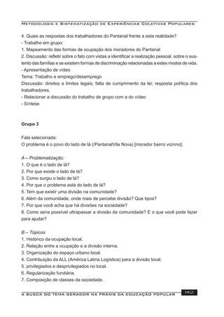 Metodologia e Sistematização de Experiências Coletivas Populares
A BUSCA DO TEMA GERADOR NA PRÁXIS DA EDUCAÇÃO POPULAR 142
4. Quais as respostas dos trabalhadores do Pantanal frente a esta realidade?
- Trabalho em grupo:
1. Mapeamento das formas de ocupação dos moradores do Pantanal
2. Discussão: reﬂetir sobre o fato com vistas a identiﬁcar a realização pessoal, sobre o sus-
tento das famílias e se existem formas de discriminação relacionadas a estes modos de vida.
- Apresentação de vídeo
Tema: Trabalho e emprego/desemprego
Discussão: direitos e limites legais; falta de cumprimento da lei; resposta política dos
trabalhadores.
- Relacionar a discussão do trabalho de grupo com a do vídeo
- Síntese
Grupo 3
Fala selecionada:
O problema é o povo do lado de lá (/PantanalVila Nova) [morador bairro vizinno].
A – Problematização:
1. O que é o lado de lá?
2. Por que existe o lado de lá?
3. Como surgiu o lado de lá?
4. Por que o problema está do lado de lá?
5. Tem que existir uma divisão na comunidade?
6. Além da comunidade, onde mais de percebe divisão? Que tipos?
7. Por que você acha que há divisões na sociedade?
8. Como seria possível ultrapassar a divisão da comunidade? E o que você pode fazer
para ajudar?
B – Tópicos
1. Histórico da ocupação local.
2. Relação entre a ocupação e a divisão interna.
3. Organização do espaço urbano local.
4. Contribuição da ALL (América Latina Logística) para a divisão local.
5. privilegiados e desprivilegiados no local.
6. Regularização fundiária.
7. Composição de classes da sociedade.
 