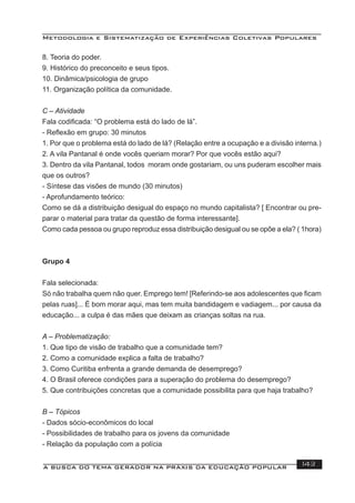 Metodologia e Sistematização de Experiências Coletivas Populares
A BUSCA DO TEMA GERADOR NA PRÁXIS DA EDUCAÇÃO POPULAR 143
8. Teoria do poder.
9. Histórico do preconceito e seus tipos.
10. Dinâmica/psicologia de grupo
11. Organização política da comunidade.
C – Atividade
Fala codiﬁcada: “O problema está do lado de lá”.
- Reﬂexão em grupo: 30 minutos
1. Por que o problema está do lado de lá? (Relação entre a ocupação e a divisão interna.)
2. A vila Pantanal é onde vocês queriam morar? Por que vocês estão aqui?
3. Dentro da vila Pantanal, todos moram onde gostariam, ou uns puderam escolher mais
que os outros?
- Síntese das visões de mundo (30 minutos)
- Aprofundamento teórico:
Como se dá a distribuição desigual do espaço no mundo capitalista? [ Encontrar ou pre-
parar o material para tratar da questão de forma interessante].
Como cada pessoa ou grupo reproduz essa distribuição desigual ou se opõe a ela? ( 1hora)
Grupo 4
Fala selecionada:
Só não trabalha quem não quer. Emprego tem! [Referindo-se aos adolescentes que ﬁcam
pelas ruas]... É bom morar aqui, mas tem muita bandidagem e vadiagem... por causa da
educação... a culpa é das mães que deixam as crianças soltas na rua.
A – Problematização:
1. Que tipo de visão de trabalho que a comunidade tem?
2. Como a comunidade explica a falta de trabalho?
3. Como Curitiba enfrenta a grande demanda de desemprego?
4. O Brasil oferece condições para a superação do problema do desemprego?
5. Que contribuições concretas que a comunidade possibilita para que haja trabalho?
B – Tópicos
- Dados sócio-econômicos do local
- Possibilidades de trabalho para os jovens da comunidade
- Relação da população com a polícia
 