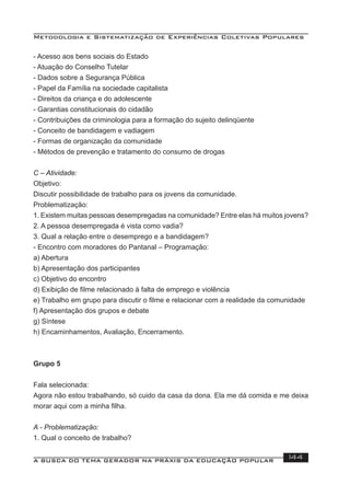 Metodologia e Sistematização de Experiências Coletivas Populares
A BUSCA DO TEMA GERADOR NA PRÁXIS DA EDUCAÇÃO POPULAR 144
- Acesso aos bens sociais do Estado
- Atuação do Conselho Tutelar
- Dados sobre a Segurança Pública
- Papel da Família na sociedade capitalista
- Direitos da criança e do adolescente
- Garantias constitucionais do cidadão
- Contribuições da criminologia para a formação do sujeito delinqüente
- Conceito de bandidagem e vadiagem
- Formas de organização da comunidade
- Métodos de prevenção e tratamento do consumo de drogas
C – Atividade:
Objetivo:
Discutir possibilidade de trabalho para os jovens da comunidade.
Problematização:
1. Existem muitas pessoas desempregadas na comunidade? Entre elas há muitos jovens?
2. A pessoa desempregada é vista como vadia?
3. Qual a relação entre o desemprego e a bandidagem?
- Encontro com moradores do Pantanal – Programação:
a) Abertura
b) Apresentação dos participantes
c) Objetivo do encontro
d) Exibição de ﬁlme relacionado à falta de emprego e violência
e) Trabalho em grupo para discutir o ﬁlme e relacionar com a realidade da comunidade
f) Apresentação dos grupos e debate
g) Síntese
h) Encaminhamentos, Avaliação, Encerramento.
Grupo 5
Fala selecionada:
Agora não estou trabalhando, só cuido da casa da dona. Ela me dá comida e me deixa
morar aqui com a minha ﬁlha.
A - Problematização:
1. Qual o conceito de trabalho?
 