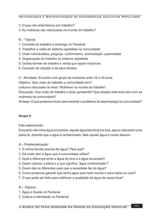 Metodologia e Sistematização de Experiências Coletivas Populares
A BUSCA DO TEMA GERADOR NA PRÁXIS DA EDUCAÇÃO POPULAR 145
2. O que nós entendemos por trabalho?
3. As mulheres são valorizadas no mundo do trabalho?
B – Tópicos
1. Conceito de trabalho e emprego no Pantanal
2. Trabalhar a visão do sistema capitalista na comunidade
3. Visão individualista, preguiça, conformismo, acomodação, passividade
4. Organização do trabalho no sistema capitalista
5. Outras formas de trabalho e renda que sejam inclusivas
6. Conceito de cidadão e de seus direitos
C - Atividade: Encontro com grupo de mulheres entre 25 e 40 anos
Objetivo: Que visão de trabalho a comunidade tem?
Leitura e discussão do texto “Mulheres no mundo do trabalho”.
Discussão: Que visão de trabalho o texto apresenta? Que relação este texto tem com as
mulheres da comunidade?
Síntese: O que podemos fazer para resolver o problema do desemprego na comunidade?
Grupo 6
Fala selecionada:
Enquanto não tinha água encanada, aquela água [da bica] era boa, agora colocaram uma
placa lá, dizendo que a água é contaminada. Mas aquela água é nosso tesouro.
A – Problematização:
1. A minha família precisa de água? Para quê?
2. De onde vem a água que a comunidade utiliza?
3. Qual a diferença entre a água da bica e a água encanada?
4. Quem colocou a placa e o que signiﬁca “água contaminada”?
5. Quais são os diferentes usos que a sociedade faz da água?
6. Como podemos garantir que tenha água para todo mundo e para todos os usos?
7. O que pode ser feito para melhorar a qualidade da água da nossa bica?
B – Tópicos:
1. Água e Saúde no Pantanal
2. Cultura e Identidade no Pantanal
 
