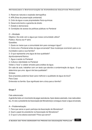Metodologia e Sistematização de Experiências Coletivas Populares
A BUSCA DO TEMA GERADOR NA PRÁXIS DA EDUCAÇÃO POPULAR 146
3. Reservas naturais e explosão demográﬁca
4. APA (Área de preservação ambiental)
5. Ciclo da água e suas propriedades físico-químicas
6. Desenvolvimento e garantia de direito
7. Estado e democracia
8. Condições de acesso às políticas públicas no Pantanal
C – Atividade
Objetivo: De onde vem a água que nossa comunidade utiliza?
Público: Alunos da 4ª série
Questões:
1. Quais os meios que a comunidade tem para conseguir água?
2. Como era o Pantanal antes da água encanada? Que mudanças ocorreram para a co-
munidade e para a sua família?
3. O que representa uma água de boa qualidade?
AprofundamentoTeórico:
1. Água e saúde no Pantanal
2. Cultura e identidade no Pantanal
Visitar a “bica” e coletar amostra para análise da água.
Em sala de aula, trabalhar com um texto que aborde a contaminação da água. O que
determina que uma água é de boa qualidade?
Síntese:
Que propostas podemos fazer para melhorar a qualidade da água da bica?
Para Casa:
Entrevista na família: Que signiﬁcado tem a bica para a família?
Grupo 7
Fala selecionada:
A gente fez todo um movimento de pegar assinaturas, fazer abaixo-assinado, mas nada adian-
tou. Aí veio o presidente da Associação [de Moradores] e conseguiu trazer a água encanada.
A – Problematização:
1. Para que serve e quem participa da Associação de Moradores?
2. Qual o papel do presidente na Associação de Moradores?
3. O que é uma abaixo-assinado? Para que serve?
 