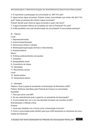 Metodologia e Sistematização de Experiências Coletivas Populares
A BUSCA DO TEMA GERADOR NA PRÁXIS DA EDUCAÇÃO POPULAR 147
4. É importante a participação da comunidade na AM? Por quê?
5. Agora temos água encanada. Existem outras comunidades que ainda não têm? Por
quê? Todas as pessoas têm direito à água encanada?
6.Quem decide quem deve ter água encanada e quem não deve?
7. A água encanada melhora as condições de vida no Pantanal? Por quê?
8. A AM possibilita uma real transformação da comunidade? A comunidade participa?
B – Tópicos
Local:
1. Representatividade
2. Autonomia/participação
3. Democracia (direta e indireta)
4. Mobilização/organização (formas e instrumentos)
5. Assistencialismo
Macro:
6. Políticas públicas/direitos (conquista)
7. Cidadania
8. Desigualdade social
9. Consciência de classe
10. Identidade
11. Movimentos sociais
Local:
12. Saúde pública
13. Saneamento básico
C – Atividade
Objetivo: Qual o papel do presidente na Associação de Moradores (AM)?
Público: Mulheres atendidas pela Pastoral da Criança na comunidade.
Questões:
1. Para que serve uma AM?
2. No seu entendimento,qual o papel de um presidente da Associação?
3. A comunidade tem voz e vez nas decisões tomadas nas reuniões da AM?
Dramatização e reﬂexão crítica.
Síntese:
1. Você está satisfeita com a forma como a Associação funciona?
2. Como a comunidade pode interferir para que a AM represente os interesses da comu-
nidade do Pantanal?
 