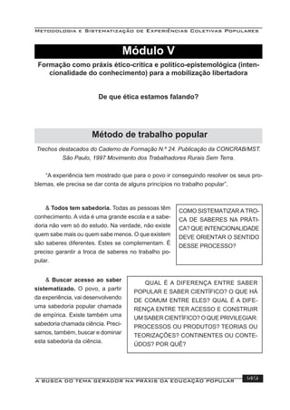 Metodologia e Sistematização de Experiências Coletivas Populares
A BUSCA DO TEMA GERADOR NA PRÁXIS DA EDUCAÇÃO POPULAR 149
Trechos destacados do Caderno de Formação N.º 24. Publicação da CONCRAB/MST.
São Paulo, 1997 Movimento dos Trabalhadores Rurais Sem Terra.
“A experiência tem mostrado que para o povo ir conseguindo resolver os seus pro-
blemas, ele precisa se dar conta de alguns princípios no trabalho popular”.
& Todos tem sabedoria. Todas as pessoas têm
conhecimento. A vida é uma grande escola e a sabe-
doria não vem só do estudo. Na verdade, não existe
quem sabe mais ou quem sabe menos. O que existem
são saberes diferentes. Estes se complementam. É
preciso garantir a troca de saberes no trabalho po-
pular.
COMO SISTEMATIZAR A TRO-
CA DE SABERES NA PRÁTI-
CA? QUE INTENCIONALIDADE
DEVE ORIENTAR O SENTIDO
DESSE PROCESSO?
& Buscar acesso ao saber
sistematizado. O povo, a partir
da experiência, vai desenvolvendo
uma sabedoria popular chamada
de empírica. Existe também uma
sabedoria chamada ciência. Preci-
samos, também, buscar e dominar
esta sabedoria da ciência.
QUAL É A DIFERENÇA ENTRE SABER
POPULAR E SABER CIENTÍFICO? O QUE HÁ
DE COMUM ENTRE ELES? QUAL É A DIFE-
RENÇA ENTRE TER ACESSO E CONSTRUIR
UM SABER CIENTÍFICO? O QUE PRIVILEGIAR:
PROCESSOS OU PRODUTOS? TEORIAS OU
TEORIZAÇÕES? CONTINENTES OU CONTE-
ÚDOS? POR QUÊ?
Módulo V
Formação como práxis ético-crítica e político-epistemológica (inten-
cionalidade do conhecimento) para a mobilização libertadora
De que ética estamos falando?
Método de trabalho popular
 