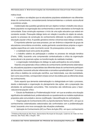 Metodologia e Sistematização de Experiências Coletivas Populares
A BUSCA DO TEMA GERADOR NA PRÁXIS DA EDUCAÇÃO POPULAR 15
mática local;
• a análise e as relações que os educadores populares estabelecem nas diferentes
áreas do conhecimento, consubstanciando temas/contratemas e contexto sociocultural
e econômico amplo.
A elaboração das questões geradoras tem por objetivo nortear o trabalho dos educa-
dores populares na organização dos conhecimentos a serem abordados na formação da
comunidade. Essa construção expressa o início de uma ação educativa que estará em
constante revisão. Pressupõe diálogo tanto em relação à escolha do objeto de estudo,
quanto no processo de construção do conhecimento efetivado na prática cotidiana da
educação popular crítica. A questão geradora orienta e dinamiza esse diálogo constante.
É importante salientar que esse processo, por ser dinâmico e depender do grupo de
educadores comunitários envolvidos, acaba ganhando características próprias e organi-
zações especíﬁcas em cada movimento social. Os pressupostos comuns são:
• a realidade local como ponto de partida;
• o trabalho coletivo de participação e análise no processo de redução temática
(Freire, 1988), buscando uma compreensão contextualizada e crítica da organização
sociocultural e de possíveis ações na transformação da realidade imediata;
• a organização metodológica do diálogo na ação participativa da comunidade.
Visando uma apreensão crítica e efetiva do conhecimento cientiﬁcamente sistematiza-
do, educadores populares e especialistas das diferentes áreas do conhecimento participam
de discussões, buscando articular referenciais e conceitos supradisciplinares13
. A concep-
ção crítica e dialética da construção cientíﬁca, sua historicidade, sua não-neutralidade,
bem como seus limites, correspondem à base comum de análise para as diferentes áreas
do conhecimento.
Outro aspecto que demanda sistematização é a dialogicidade em todo o processo,
desde a elaboração e organização do planejamento das ações, até a preparação das
atividades de participação comunitária. Três momentos são referências para o fazer-
-educacional popular crítico:
• Estudo da Realidade ou Problematização Inicial - em que se analisa uma situação
signiﬁcativa da realidade local, problematizando-a e questionando os modelos explicativos
propostos pela comunidade e alunos (codiﬁcação / descodiﬁcação de contradições).
• Organização do Conhecimento (OC) ou Aprofundamento Teórico (AT) - em que os
conhecimentos sistematizados selecionados são confrontados com a problematização
inicial, buscando uma nova concepção das situações analisadas.
• Aplicação do Conhecimento (AC) ou Plano de Ação (PA) - em que o conhecimento
13
Prefeitura Municipal de São Paulo. Secrecretaria Municipal de Educação. Cadernos de Visão de Área:
Ciências, São Paulo, l992, e Angotti, 1991.
 