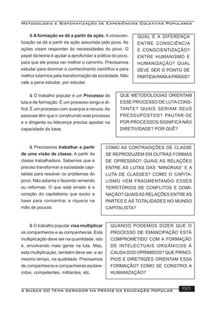Metodologia e Sistematização de Experiências Coletivas Populares
A BUSCA DO TEMA GERADOR NA PRÁXIS DA EDUCAÇÃO POPULAR 150
& A formação se dá a partir da ação. A conscien-
tização se dá a partir da ação assumida pelo povo. As
ações visam responder às necessidades do povo. O
papel da teoria é ajudar a aprofundar a prática do povo,
para que ele possa ver melhor o caminho. Precisamos
estudar para dominar o conhecimento cientíﬁco e para
melhor lutarmos pela transformação da sociedade. Não
vale a pena estudar, por estudar.
QUAL É A DIFERENÇA
ENTRE CONSCIÊNCIA
E CONSCIENTIZAÇÃO?
ENTRE HUMANISMO E
HUMANIZAÇÃO? QUAL
DEVE SER O PONTO DE
PARTIDAPARAAPRÁXIS?
& O trabalho popular é um Processo de
luta e de formação. É um processo longo e di-
fícil. É um processo com avanços e recuos.As
pessoas têm que ir construindo este processo
e o dirigente ou liderança precisa apostar na
capacidade da base.
QUE METODOLOGIAS ORIENTAM
ESSE PROCESSO DE LUTACONS-
TANTE? QUAIS SERIAM SEUS
PRESSUPOSTOS? PAUTAR-SE
POR PROCESSOS SIGNIFICANÃO
DIRETIVIDADE? POR QUÊ?
& Precisamos trabalhar a partir
de uma visão de classe. A partir da
classe trabalhadora. Sabemos que é
preciso transformar a sociedade capi-
talista para resolver os problemas do
povo. Não adianta ir fazendo remendo
ou reformas. O que está errado é o
coração do capitalismo que exclui a
base para concentrar a riqueza na
mão de poucos.
COMO AS CONTRADIÇÕES DE CLASSE
SE REPRODUZEM EM OUTRAS FORMAS
DE OPRESSÃO? QUAIS AS RELAÇÕES
ENTRE AS LUTAS DAS “MINORIAS” E A
LUTA DE CLASSES? COMO O CAPITA-
LISMO VEM FRAGMENTANDO ESSES
TERRITÓRIOS DE CONFLITOS E DOMI-
NAÇÃO? QUAISAS RELAÇÕES ENTREAS
PARTES E AS TOTALIDADES NO MUNDO
CAPITALISTA?
& O trabalho popular visa multiplicar
os companheiros e as companheiras. Esta
multiplicação deve ser na quantidade, isto
é, envolvendo mais gente na luta. Mas,
esta multiplicação, também deve ser, e ao
mesmo tempo, na qualidade. Precisamos
de companheiros e companheiras esclare-
cidos, competentes, militantes, etc.
QUANDO PODEMOS DIZER QUE O
PROCESSO DE EMANCIPAÇÃO ESTÁ
COMPROMETIDO COM A FORMAÇÃO
DE INTELECTUAIS ORGÂNICOS À
CAUSA DOS OPRIMIDOS? QUE PRINCÍ-
PIOS E DIRETRIZES ORIENTAM ESSA
FORMAÇÃO? COMO SE CONSTROI A
HUMANIZAÇÃO?
 