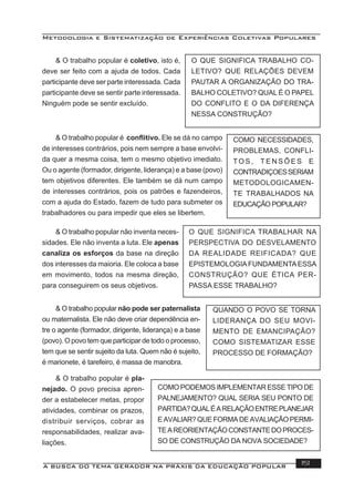 Metodologia e Sistematização de Experiências Coletivas Populares
A BUSCA DO TEMA GERADOR NA PRÁXIS DA EDUCAÇÃO POPULAR 151
& O trabalho popular é coletivo, isto é,
deve ser feito com a ajuda de todos. Cada
participante deve ser parte interessada. Cada
participante deve se sentir parte interessada.
Ninguém pode se sentir excluído.
O QUE SIGNIFICA TRABALHO CO-
LETIVO? QUE RELAÇÕES DEVEM
PAUTAR A ORGANIZAÇÃO DO TRA-
BALHO COLETIVO? QUAL É O PAPEL
DO CONFLITO E O DA DIFERENÇA
NESSA CONSTRUÇÃO?
& O trabalho popular é conﬂitivo. Ele se dá no campo
de interesses contrários, pois nem sempre a base envolvi-
da quer a mesma coisa, tem o mesmo objetivo imediato.
Ou o agente (formador, dirigente, liderança) e a base (povo)
tem objetivos diferentes. Ele também se dá num campo
de interesses contrários, pois os patrões e fazendeiros,
com a ajuda do Estado, fazem de tudo para submeter os
trabalhadores ou para impedir que eles se libertem.
& O trabalho popular não inventa neces-
sidades. Ele não inventa a luta. Ele apenas
canaliza os esforços da base na direção
dos interesses da maioria. Ele coloca a base
em movimento, todos na mesma direção,
para conseguirem os seus objetivos.
O QUE SIGNIFICA TRABALHAR NA
PERSPECTIVA DO DESVELAMENTO
DA REALIDADE REIFICADA? QUE
EPISTEMOLOGIAFUNDAMENTAESSA
CONSTRUÇÃO? QUE ÉTICA PER-
PASSA ESSE TRABALHO?
& O trabalho popular não pode ser paternalista
ou maternalista. Ele não deve criar dependência en-
tre o agente (formador, dirigente, liderança) e a base
(povo). O povo tem que participar de todo o processo,
tem que se sentir sujeito da luta. Quem não é sujeito,
é marionete, é tarefeiro, é massa de manobra.
QUANDO O POVO SE TORNA
LIDERANÇA DO SEU MOVI-
MENTO DE EMANCIPAÇÃO?
COMO SISTEMATIZAR ESSE
PROCESSO DE FORMAÇÃO?
COMO NECESSIDADES,
PROBLEMAS, CONFLI-
TO S , T E N S Õ E S E
CONTRADIÇOESSERIAM
METODOLOGICAMEN-
TE TRABALHADOS NA
EDUCAÇÃO POPULAR?
& O trabalho popular é pla-
nejado. O povo precisa apren-
der a estabelecer metas, propor
atividades, combinar os prazos,
distribuir serviços, cobrar as
responsabilidades, realizar ava-
liações.
COMO PODEMOS IMPLEMENTAR ESSE TIPO DE
PALNEJAMENTO? QUAL SERIA SEU PONTO DE
PARTIDA?QUALÉARELAÇÃOENTREPLANEJAR
EAVALIAR?QUEFORMADEAVALIAÇÃOPERMI-
TEAREORIENTAÇÃOCONSTANTEDOPROCES-
SO DE CONSTRUÇÃO DA NOVA SOCIEDADE?
 