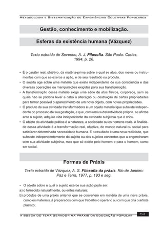 Metodologia e Sistematização de Experiências Coletivas Populares
A BUSCA DO TEMA GERADOR NA PRÁXIS DA EDUCAÇÃO POPULAR 153
Texto extraído de Severino, A. J. Filosoﬁa. São Paulo: Cortez,
1994, p. 26.
• É o caráter real, objetivo, da matéria-prima sobre a qual se atua, dos meios ou instru-
mentos com que se exerce a ação, e de seu resultado ou produto.
• O sujeito age sobre uma matéria que existe independente de sua consciência e das
diversas operações ou manipulações exigidas para sua transformação.
• A transformação dessa matéria exige uma série de atos físicos, corpóreos, sem os
quais não se poderia levar a cabo a alteração ou destruição de certas propriedades
para tornar possível o aparecimento de um novo objeto, com novas propriedades.
• O produto de sua atividade transformadora é um objeto material que subsiste indepen-
dente do processo de sua gestação, e que, com uma substantividade própria, se aﬁrma
ante o sujeito, adquire vida independente da atividade subjetiva que o criou.
• O objeto da atividade prática é a natureza, a sociedade ou os homens reais. A ﬁnalida-
de dessa atividade é a transformação real, objetiva, do mundo natural ou social para
satisfazer determinada necessidade humana. E o resultado é uma nova realidade, que
subsiste independentemente do sujeito ou dos sujeitos concretos que a engendraram
com sua atividade subjetiva, mas que só existe pelo homem e para o homem, como
ser social.
Formas de Práxis
Texto extraído de Vázquez, A. S. Filosoﬁa da práxis. Rio de Janeiro:
Paz e Terra, 1977, p. 193 e seg.
• O objeto sobre o qual o sujeito exerce sua ação pode ser:
a) o fornecido naturalmente, ou entes naturais;
b) produtos de uma práxis anterior que se convertem em matéria de uma nova práxis,
como os materiais já preparados com que trabalha o operário ou com que cria o artista
plástico;
Gestão, conhecimento e mobilização.
Esferas da existência humana (Vázquez)
 