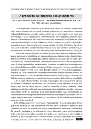 Metodologia e Sistematização de Experiências Coletivas Populares
A BUSCA DO TEMA GERADOR NA PRÁXIS DA EDUCAÇÃO POPULAR 155
Texto extraído de Antonio Faundez - O Poder da Participação, Ed. Cor-
tez,1993. (trechos escolhidos).
“...As necessidades essenciais sobre as quais se baseia um processo de educação
e de desenvolvimento são, em geral, similares e diferentes ao mesmo tempo, segundo
cada realidade histórica concreta, tanto no interior de um mesmo país, como no de uma
mesma região. Essas necessidades se manifestam de forma especíﬁca, segundo as di-
ferentes comunidades que têm, cada uma, uma forma diferente de se organizar, de expor
e resolver seus conﬂitos, de viver sua vida social, de compreender, através do imaginário,
seus atos e modos de comportamento na vida social e individual de todos os dias. Essa
vida social e individual é extremamente complexa e não está isenta de contradições, de
antagonismos, de conﬂitos, de mitos, de dominações e de lutas contra essas dominações.
... Unidade e complexidade são as duas características da realidade social que devem
guiar a abordagem metodológica em qualquer elaboração de programas e de projetos de
desenvolvimento e de educação, pois trata-se de pólos inseparáveis de um mesmo pro-
cesso histórico. Conseqüentemente, cada resposta deve ser nova, a ﬁm de responder à
especiﬁcidade da realidade e, evidentemente, questionar os modelos de desenvolvimento
e de educação tão em moda há tantos anos. Cada resposta deve levar em consideração
o conjunto de componentes - quer sejam de ordem social, econômica, cultural, política ou
religiosa, etc. - que caracterizam a trama social complexa de cada realidade histórica, na
qual o abstrato e o concreto se mesclam constantemente. É preciso que dominemos esta
dialética, para que estejamos em condições de compreender e de transformar a realidade.
... Se o objetivo fundamental do processo de educação e de desenvolvimento consiste
em resolver os problemas essenciais de uma comunidade (locais, regionais, nacionais e in-
ternacionais), uma das tarefas básicas consiste em determinar, dentre os problemas, os que
são fundamentais. Isto supõe partir para a descoberta da comunidade em questão e exige que
passemos do “sentir” que caracteriza a vida social da comunidade - cujas manifestações são
práticas cotidianas ditadas por certas idéias preestabelecidas pela própria sociedade, para sua
própria reprodução e sua sobrevivência - à “compreensão” de seus diversos componentes:
social, econômico ou cultural.
Esta difícil passagem do “sentir” para o “compreender” é sempre provisória. O que
quer dizer que ela é, de fato, permanente, pois trata-se de um processo aberto, no qual
cada dia pode trazer um novo esclarecimento da realidade que precisa ser transformada.
Tal transição contínua é, a um só tempo, teoria e prática, posto que a compreensão não
pode existir sem uma prática concreta, sem ação, sem organização e sem criação. A
transição é, então por este motivo, simultaneamente condição e resultado, e vice-versa.
A propósito da formação dos animadores
 