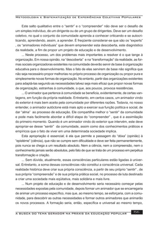Metodologia e Sistematização de Experiências Coletivas Populares
A BUSCA DO TEMA GERADOR NA PRÁXIS DA EDUCAÇÃO POPULAR 156
Este salto qualitativo entre o “sentir” e o “compreender” não deve ser o desaﬁo de
um simples indivíduo, de um dirigente ou de um grupo de dirigentes. Deve ser um desaﬁo
coletivo, no qual o conjunto da comunidade aprenda a conhecer criticando e se autocri-
ticando, aprendendo, assim, a aprender. É freqüente considerar-se que são os “experts”
, os “animadores individuais” que devem empreender esta descoberta, este diagnóstico
da realidade, a ﬁm de propor um projeto de educação e de desenvolvimento.
... Neste processo, um dos problemas mais importantes a resolver é o que tange à
organização. Em nossa opinião, na “descoberta” e na “transformação” da realidade, as for-
mas sociais organizadoras existentes na comunidade deverão servir de base à organização
educativa para o desenvolvimento. Mas o fato de elas servirem de base não signiﬁca que
não seja necessário propor melhorias no próprio processo de organização ou propor pura e
simplesmente novas formas de organização. No entanto, partir das organizações existentes
para adaptá-las segundo as necessidades talvez seja mais eﬁcaz que propor novas formas
de organização, estranhas à comunidade, o que, aos poucos, provoca resistências.
... O animador que pertence à comunidade se beneﬁcia, evidentemente, de certas van-
tagens, em função da própria realidade. Entretanto, em certos casos, um animador vindo
do exterior é mais bem aceito pela comunidade por diferentes razões. Todavia, no nosso
entender, o animador autóctone está mais apto a exercer sua função política e social, de
dar “alma” ao processo de educação. Ele compartilha melhor o “sentir” da comunidade
e pode mais facilmente abordar a difícil etapa do “compreender” , que é a assimilação
do primeiro momento. Quando é um animador vindo do exterior que intervém, este deve
apropriar-se desse “sentir” da comunidade, assim como dos conhecimentos práticos e
empíricos que o fato de viver em uma determinada sociedade implica.
Esta apropriação é essencial; é ela que permite a passagem do “dóxa” (opinião) à
“epistéme” (ciência), que não se cumpre sem diﬁculdade e deve ser feita permanentemente,
pois nunca se chega a um resultado absoluto. Nem a ciência, nem a compreensão, nem o
conhecimento jamais serão absolutos, pelo fato de que se trata de um processo em perpétua
transformação e criação.
... Sem dúvida, atualmente, essas consciências particulares estão ligadas à univer-
sal. Entretanto, a soma dessas consciências não constitui a consciência universal. Cada
realidade histórica deve criar sua própria consciência, a partir de seu próprio “sentir” , de
sua própria “compreensão” e de sua própria prática social, no processo de luta destinado
a criar uma sociedade mais eqüitativa, mais solidária e mais livre.
... Num projeto de educação e de desenvolvimento seria necessário começar pelas
necessidades expostas pela comunidade, depois formar um animador que se encarregaria
de animar um processo especíﬁco, mas que, ao mesmo tempo, se esforçaria, com a comu-
nidade, para descobrir as outras necessidades e formar outros animadores que animarão
os novos processos. A formação seria, então, especíﬁca e universal ao mesmo tempo,
 