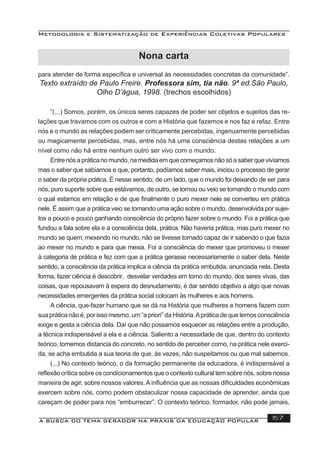 Metodologia e Sistematização de Experiências Coletivas Populares
A BUSCA DO TEMA GERADOR NA PRÁXIS DA EDUCAÇÃO POPULAR 157
para atender de forma especíﬁca e universal às necessidades concretas da comunidade”.
Texto extraído de Paulo Freire. Professora sim, tia não. 9ª ed.São Paulo,
Olho D’água, 1998. (trechos escolhidos)
“(...) Somos, porém, os únicos seres capazes de poder ser objetos e sujeitos das re-
lações que travamos com os outros e com a História que fazemos e nos faz e refaz. Entre
nós e o mundo as relações podem ser criticamente percebidas, ingenuamente percebidas
ou magicamente percebidas, mas, entre nós há uma consciência destas relações a um
nível como não há entre nenhum outro ser vivo com o mundo.
Entrenósapráticanomundo,namedidaemquecomeçamosnãosóasaberquevivíamos
mas o saber que sabíamos e que, portanto, podíamos saber mais, iniciou o processo de gerar
o saber da própria prática. É nesse sentido, de um lado, que o mundo foi deixando de ser para
nós, puro suporte sobre que estávamos, de outro, se tornou ou veio se tornando o mundo com
o qual estamos em relação e de que ﬁnalmente o puro mexer nele se converteu em prática
nele. É assim que a prática veio se tornando uma ação sobre o mundo, desenvolvida por sujei-
tos a pouco e pouco ganhando consciência do próprio fazer sobre o mundo. Foi a prática que
fundou a fala sobre ela e a consciência dela, prática. Não haveria prática, mas puro mexer no
mundo se quem, mexendo no mundo, não se tivesse tornado capaz de ir sabendo o que fazia
ao mexer no mundo e para que mexia. Foi a consciência do mexer que promoveu o mexer
à categoria de prática e fez com que a prática gerasse necessariamente o saber dela. Neste
sentido, a consciência da prática implica a ciência da prática embutida, anunciada nela. Desta
forma, fazer ciência é descobrir, desvelar verdades em torno do mundo, dos seres vivas, das
coisas, que repousavam à espera do desnudamento, é dar sentido objetivo a algo que novas
necessidades emergentes da prática social colocam às mulheres e aos homens.
A ciência, que-fazer humano que se dá na História que mulheres e homens fazem com
sua prática não é, por isso mesmo, um “a priori” da História.Aprática de que temos consciência
exige e gesta a ciência dela. Daí que não possamos esquecer as relações entre a produção,
a técnica indispensável a ela e a ciência. Saliento a necessidade de que, dentro do contexto
teórico, tomemos distancia do concreto, no sentido de perceber como, na prática nele exerci-
da, se acha embutida a sua teoria de que, às vezes, não suspeitamos ou que mal sabemos.
(...) No contexto teórico, o da formação permanente da educadora, é indispensável a
reﬂexão crítica sobre os condicionamentos que o contexto cultural tem sobre nós, sobre nossa
maneira de agir, sobre nossos valores. A inﬂuência que as nossas diﬁculdades econômicas
exercem sobre nós, como podem obstaculizar nossa capacidade de aprender, ainda que
careçam de poder para nos “emburrecer”. O contexto teórico, formador, não pode jamais,
Nona carta
 
