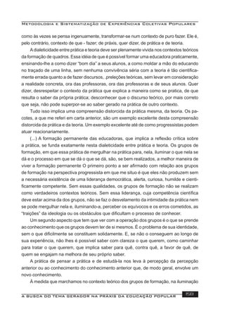 Metodologia e Sistematização de Experiências Coletivas Populares
A BUSCA DO TEMA GERADOR NA PRÁXIS DA EDUCAÇÃO POPULAR 158
como às vezes se pensa ingenuamente, transformar-se num contexto de puro fazer. Ele é,
pelo contrário, contexto de que - fazer; de práxis, quer dizer, de prática e de teoria.
Adialeticidade entre prática e teoria deve ser plenamente vivida nos contextos teóricos
da formação de quadros. Essa idéia de que é possível formar uma educadora praticamente,
ensinando-lhe a como dizer “bom dia” a seus alunos, a como moldar a mão do educando
no traçado de uma linha, sem nenhuma convivência séria com a teoria é tão cientiﬁca-
mente errada quanto a de fazer discursos, .preleções teóricas, sem levar em consideração
a realidade concreta, ora das professoras, ora das professoras e de seus alunos. Quer
dizer, desrespeitar o contexto da prática que explica a maneira como se pratica, de que
resulta o saber da própria prática; desconhecer que o discurso teórico, por mais correto
que seja, não pode superpor-se ao saber gerado na prática de outro contexto.
Tudo isso implica uma compreensão distorcida da prática mesma, da teoria. Os pa-
cotes, a que me referi em carta anterior, são um exemplo excelente desta compreensão
distorcida da prática e da teoria. Um exemplo excelente até de como progressistas podem
atuar reacionariamente.
(...) A formação permanente das educadoras, que implica a reﬂexão crítica sobre
a prática, se funda exatamente nesta dialeticidade entre prática e teoria. Os grupos de
formação, em que essa prática de mergulhar na prática para, nela, iluminar o que nela se
dá e o processo em que se dá o que se dá, são, se bem realizados, a melhor maneira de
viver a formação permanente O primeiro ponto a ser aﬁrmado com relação aos grupos
de formação na perspectiva progressista em que me situo é que eles não produzem sem
a necessária existência de uma liderança democrática, alerta, curiosa, humilde e cienti-
ﬁcamente competente. Sem essas qualidades, os grupos de formação não se realizam
como verdadeiros contextos teóricos. Sem essa liderança, cuja competência cientíﬁca
deve estar acima da dos grupos, não se faz o desvelamento da intimidade da prática nem
se pode mergulhar nela e, iluminando-a, perceber os equívocos e os erros cometidos, as
“traições” da ideologia ou os obstáculos que diﬁcultam o processo de conhecer.
Um segundo aspecto que tem que ver com a operação dos grupos é o que se prende
ao conhecimento que os grupos devem ter de si mesmos. É o problema de sua identidade,
sem o que diﬁcilmente se constituem solidamente. E, se não o conseguem ao longo de
sua experiência, não lhes é possível saber com clareza o que querem, como caminhar
para tratar o que querem, que implica saber para quê, contra quê, a favor de quê, de
quem se engajam na melhora de seu próprio saber.
A prática de pensar a prática e de estudá-la nos leva à percepção da percepção
anterior ou ao conhecimento do conhecimento anterior que, de modo geral, envolve um
novo conhecimento.
À medida que marchamos no contexto teórico dos grupos de formação, na iluminação
 