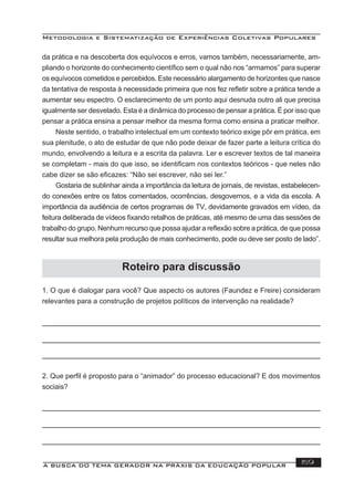 Metodologia e Sistematização de Experiências Coletivas Populares
A BUSCA DO TEMA GERADOR NA PRÁXIS DA EDUCAÇÃO POPULAR 159
da prática e na descoberta dos equívocos e erros, vamos também, necessariamente, am-
pliando o horizonte do conhecimento cientíﬁco sem o qual não nos “armamos” para superar
os equívocos cometidos e percebidos. Este necessário alargamento de horizontes que nasce
da tentativa de resposta à necessidade primeira que nos fez reﬂetir sobre a prática tende a
aumentar seu espectro. O esclarecimento de um ponto aqui desnuda outro ali que precisa
igualmente ser desvelado. Esta é a dinâmica do processo de pensar a prática. É por isso que
pensar a prática ensina a pensar melhor da mesma forma como ensina a praticar melhor.
Neste sentido, o trabalho intelectual em um contexto teórico exige pôr em prática, em
sua plenitude, o ato de estudar de que não pode deixar de fazer parte a leitura crítica do
mundo, envolvendo a leitura e a escrita da palavra. Ler e escrever textos de tal maneira
se completam - mais do que isso, se identiﬁcam nos contextos teóricos - que neles não
cabe dizer se são eﬁcazes: “Não sei escrever, não sei ler.”
Gostaria de sublinhar ainda a importância da leitura de jornais, de revistas, estabelecen-
do conexões entre os fatos comentados, ocorrências, desgovernos, e a vida da escola. A
importância da audiência de certos programas de TV, devidamente gravados em vídeo, da
feitura deliberada de vídeos ﬁxando retalhos de práticas, até mesmo de uma das sessões de
trabalho do grupo. Nenhum recurso que possa ajudar a reﬂexão sobre a prática, de que possa
resultar sua melhora pela produção de mais conhecimento, pode ou deve ser posto de lado”.
1. O que é dialogar para você? Que aspecto os autores (Faundez e Freire) consideram
relevantes para a construção de projetos políticos de intervenção na realidade?
2. Que perﬁl é proposto para o “animador” do processo educacional? E dos movimentos
sociais?
Roteiro para discussão
 