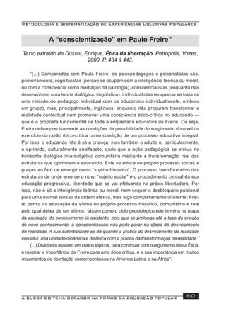 Metodologia e Sistematização de Experiências Coletivas Populares
A BUSCA DO TEMA GERADOR NA PRÁXIS DA EDUCAÇÃO POPULAR 160
Texto extraído de Dussel, Enrique. Ética da libertação. Petrópolis, Vozes,
2000. P. 434 à 443.
“(...) Comparados com Paulo Freire, os psicopedagogos e psicanalistas são,
primeiramente, cognitivistas (porque se ocupam com a inteligência teórica ou moral,
ou com a consciência como mediação da patologia), consciencialistas (enquanto não
desenvolvem uma teoria dialógica, lingüística), individualistas (enquanto se trata de
uma relação do pedagogo individual com os educandos individualmente, embora
em grupo), mas, principalmente, ingênuos, enquanto não procuram transformar a
realidade contextual nem promover uma consciência ético-crítica no educando —
que é a proposta fundamental de toda a empreitada educativa de Freire. Ou seja,
Freire deﬁne precisamente as condições de possibilidade do surgimento do nível do
exercício da razão ético-crítica como condição de um processo educativo integral.
Por isso, o educando não é só a criança, mas também o adulto e, particularmente,
o oprimido, culturalmente analfabeto, dado que a ação pedagógica se efetua no
horizonte dialógico intersubjetivo comunitário mediante a transformação real das
estruturas que oprimiram o educando. Este se educa no próprio processo social, e
graças ao fato de emergir como “sujeito histórico”. O processo transformativo das
estruturas de onde emerge o novo “sujeito social” é o procedimento central da sua
educação progressiva, liberdade que se vai efetuando na práxis libertadora. Por
isso, não é só a inteligência teórica ou moral, nem sequer o desbloqueio pulsional
para uma normal tensão da ordem afetiva, mas algo completamente diferente: Frei-
re pensa na educação da vítima no próprio processo histórico, comunitário e real
pelo qual deixa de ser vítima: “Assim como o ciclo gnosiológico não termina na etapa
da aquisição do conhecimento já existente, pois que se prolonga até a fase da criação
do novo conhecimento, a conscientização não pode parar na etapa do desvelamento
da realidade. A sua autenticidade se dá quando a prática do desvelamento da realidade
constitui uma unidade dinâmica e dialética com a prática da transformação da realidade.”
(...) Dividirei o assunto em curtos tópicos, para continuar com o argumento desta Ética,
e mostrar a importância de Freire para uma ética crítica, e a sua importância em muitos
movimentos de libertação contemporâneos na América Latina e na África”.
A “conscientização” em Paulo Freire”
 