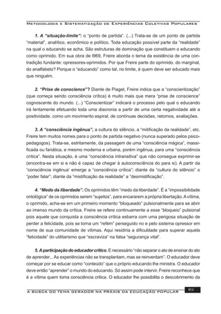 Metodologia e Sistematização de Experiências Coletivas Populares
A BUSCA DO TEMA GERADOR NA PRÁXIS DA EDUCAÇÃO POPULAR 161
1. A “situação-limite”: o “ponto de partida”. (...) Trata-se de um ponto de partida
“material”, analítico, econômico e político. Toda educação possível parte da “realidade”
na qual o educando se acha. São estruturas de dominação que constituem o educando
como oprimido. Em sua obra de l969, Freire aborda o tema da existência de uma con-
tradição fundante: opressores-oprimidos. Por que Freire parte do oprimido, do marginal,
do analfabeto? Porque o “educando” como tal, no limite, é quem deve ser educado mais
que ninguém.
2. “Prise de conscience”? Diante de Piaget, Freire indica que a “conscientização”
(que começa sendo consciência crítica) é muito mais que mera “prise de conscience”
cognoscente do mundo. (...) “Conscientizar” indicará o processo pelo qual o educando
irá lentamente efetuando toda uma diacronia a partir de uma certa negatividade até a
positividade, como um movimento espiral, de contínuas decisões, retornos, avaliações.
3. A “consciência ingênua”, a cultura do silêncio, a “mitiﬁcação da realidade”, etc.
Freire tem muitos nomes para o ponto de partida negativo (nunca superado pelos psico-
pedagogos). Trata-se, estritamente, da passagem de uma “consciência mágica”, massi-
ﬁcada ou fanática, e mesmo moderna e urbana, porém ingênua, para uma “consciência
crítica”. Nesta situação, é uma “consciência intransitiva” que não consegue exprimir-se
(encontra-se em si e não é capaz de chegar à autoconsciência do para si). A partir da
“consciência ingênua’ emerge a “consciência crítica”; diante da “cultura do silêncio” o
“poder falar”; diante da “mistiﬁcação da realidade” a “desmistiﬁcação”.
4. “Medo da liberdade”. Os oprimidos têm “medo da liberdade”. É a “impossibilidade
ontológica” de os oprimidos serem “sujeitos”, para encararem a própria libertação.Avítima,
o oprimido, acha-se em um primeiro momento “bloqueado” pulsionalmente para se abrir
ao imenso mundo da crítica. Freire se refere continuamente a esse “bloqueio” pulsional
pois aquele que conquista a consciência crítica esbarra com uma perigosa situação de
perder a felicidade, pois se torna um “refém” perseguido no e pelo sistema opressor em
nome de sua comunidade de vitimas. Aqui residiria a diﬁculdade para superar aquela
“felicidade” do utilitarismo que “escraviza” na falsa “segurança vital”.
5.Aparticipaçãodoeducadorcrítico. E necessário “não separar o ato de ensinar do ato
de aprender... As experiências não se transplantam, mas se reinventam”. O educador deve
começar por se educar como “conteúdo” que o próprio educando lhe ministra. O educador
deve então “aprender” o mundo do educando. Só assim pode intervir. Freire reconhece que
é a vítima quem toma consciência critica. O educador lhe possibilita o descobrimento da
 