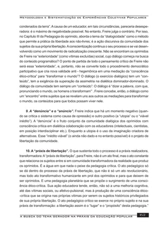 Metodologia e Sistematização de Experiências Coletivas Populares
A BUSCA DO TEMA GERADOR NA PRÁXIS DA EDUCAÇÃO POPULAR 163
condenados da terra”.Acausa de um educador, em tais circunstâncias, pareceria desespe-
radora: é o máximo de negatividade possível. No entanto, Freire julga o contrário. Por isso,
no Capítulo III da Pedagogia do oprimido, aborda o tema da “dialogicidade” como o método
que permite a prática da liberdade aos não-livres; é a ação discursiva da comunidade dos
sujeitos da sua própria libertação.Aconscientização continua o seu processo e se vai desen-
volvendo como um movimento de radicalização crescente. Não se encontram os oprimidos
de Freire na “exterioridade” (como vítimas excluídas) social, cujo diálogo começa na busca
do conteúdo programático? O ponto de partida de todo o pensamento crítico de Freire não
será essa “exterioridade”, e, portanto, não se converte todo o procedimento democrático
participativo que cria nova validade anti - hegemônica em uma mediação da “consciência
ético-crítica” para “transformar o mundo”? O diálogo (o exercício dialógico) tem um “con-
teúdo”, tem a exigência da superação da assimetria na dialética dominador-dominado. O
diálogo da comunidade tem sempre um “conteúdo”: O diálogo é “dizer a palavra, com que,
pronunciando o mundo, os homens o transformam”’. Freire concebe, então, o diálogo como
um “encontro” entre sujeitos que se revelam uns aos outros as mediações para transformar
o mundo, os conteúdos para que todos possam viver nele.
9. A “denúncia” e o “anúncio”. Freire indica que há um momento negativo (quan-
do se critica o sistema como causa de opressão) e outro positivo (a “utopia” ou o “viável
inédito”). A “denúncia” é o fruto conjunto da comunidade dialógica dos oprimidos com
consciência crítica em dialética colaboração com os educadores (intelectuais, cientistas,
em posição interdisciplinar etc.). Enquanto a utopia é o uso da imaginação criadora de
alternativas. Esse “inédito viável” (o ainda não dado e no entanto possível) é o projeto de
libertação da comunidade.
10. A “práxis de libertação”. O que sustenta todo o processo é a práxis realizadora,
transformadora:A“práxis de libertação”, para Freire, não é um ato ﬁnal, mas o ato constante
que relaciona os sujeitos entre si em comunidade transformadora da realidade que produz
os oprimidos. É a água em que nada o peixe da pedagogia crítica. O ato pedagógico só
se dá dentro do processo da práxis de libertação, que não é só um ato revolucionário,
mas todo ato transformativo humanizante em prol dos oprimidos e para que deixem de
ser oprimidos. E uma pedagogia planetária que se propõe o surgimento de uma consci-
ência ético-crítica. Sua ação educadora tende, então, não só a uma melhoria cognitiva,
até das vítimas sociais, ou afetivo-pulsional, mas à produção de uma consciência ético-
-crítica que se origina nas próprias vitimas por serem os sujeitos históricos privilegiados
de sua própria libertação. O ato pedagógico crítico se exerce no próprio sujeito e na sua
práxis de transformação: a libertação assim é o “lugar” e o “propósito” desta pedagogia.”
 
