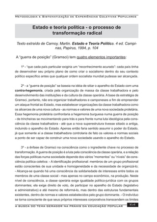 Metodologia e Sistematização de Experiências Coletivas Populares
A BUSCA DO TEMA GERADOR NA PRÁXIS DA EDUCAÇÃO POPULAR 164
Texto extraído de Carnoy, Martin. Estado e Teoria Política. 4 ed. Campi-
nas, Papirus, 1994, p. 104
A “guerra de posição” (Gramsci) tem quatro elementos importantes:
1º - “que cada país particular exigiria um “reconhecimento acurado”: cada país tinha
de desenvolver seu próprio plano de como criar o socialismo dentro do seu contexto
político especíﬁco antes que qualquer ordem socialista mundial pudesse ser alcançada.
2º - a “guerra de posição” se baseia na idéia de sitiar o aparelho do Estado com uma
contra-hegemonia, criada pela organização de massa da classe trabalhadora e pelo
desenvolvimento das instituições e da cultura da classe operária. A base da estratégia de
Gramsci, portanto, não era organizar trabalhadores e camponeses a ﬁm de empreender
um ataque frontal ao Estado, mas estabelecer organizações da classe trabalhadora como
os alicerces de uma nova cultura - as normas e valores de uma nova sociedade proletária.
Essa hegemonia proletária confrontaria a hegemonia burguesa numa guerra de posição
- de trincheiras se movimentando para trás e para frente numa luta ideológica pela cons-
ciência da classe trabalhadora - até que a nova superestrutura tivesse sitiado a antiga,
incluindo o aparelho do Estado. Apenas então faria sentido assumir o poder do Estado,
já que somente aí a classe trabalhadora controlaria de fato os valores e normas sociais
a ponto de ser capaz de construir uma nova sociedade usando o aparelho do Estado.
3º - a ênfase de Gramsci na consciência como o ingrediente chave no processo de
transformação.Aguerra de posição é a luta pela consciência da classe operária, e a relação
das forças políticas numa sociedade depende dos vários “momentos” ou “níveis” de cons-
ciência política coletiva: - A identiﬁcação proﬁssional: membros de um grupo proﬁssional
estão conscientes de sua unidade e homogeneidade e da necessidade de organizá-lo;
- Alcança-se quando há uma consciência da solidariedade de interesses entre todos os
membros de uma classe social - mas apenas no campo econômico, na produção. Neste
nível de consciência, a classe operária exige igualdade político-jurídica com os grupos
dominantes; ela exige direito de voto, de participar no aparelho do Estado (legislativo
e administrativo) e até mesmo de reformá-lo, mas dentro das estruturas fundamentais
existentes, dentro de normas e valores estabelecidos pelo grupo dominante. - O indivíduo
se torna consciente de que seus próprios interesses corporativos transcendem os limites
Estado e teoria política - o processo de
transformação radical
 