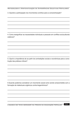 Metodologia e Sistematização de Experiências Coletivas Populares
A BUSCA DO TEMA GERADOR NA PRÁXIS DA EDUCAÇÃO POPULAR 166
3. Quando a participação nos movimentos contribui para a conscientização?
4. Como ressigniﬁcar as necessidades individuais e pessoais em conﬂitos socioculturais
coletivos?
5. Qual é a importância de se partir de contradições sociais e econômicas para a cons-
trução das práticas críticos?
6 Quando podemos considerar um movimento social como sendo comprometido com a
formação de intelectuais orgânicos contra-hegemônicos?
 