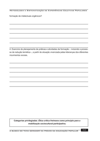 Metodologia e Sistematização de Experiências Coletivas Populares
A BUSCA DO TEMA GERADOR NA PRÁXIS DA EDUCAÇÃO POPULAR 168
Categorias privilegiadas: Ética crítica freireana como princípio para a
mobilização sociocultural participativa;
formação de intelectuais orgânicos?
4. Exercício de planejamento de práticas e atividades de formação – incluindo o proces-
so de redução temática -, a partir de situação vivenciada pelas lideranças dos diferentes
movimentos sociais.
 
