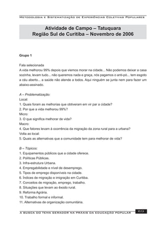 Metodologia e Sistematização de Experiências Coletivas Populares
A BUSCA DO TEMA GERADOR NA PRÁXIS DA EDUCAÇÃO POPULAR 169
Grupo 1
Fala selecionada
A vida melhorou 99% depois que viemos morar na cidade... Não podemos deixar a casa
sozinha, levam tudo... não queremos nada e graça, nós pagamos o anti-pó... tem esgoto
a céu aberto... a saúde não atende a todos. Aqui ninguém se junta nem para fazer um
abaixo-assinado.
A – Problematização:
Local:
1. Quais foram as melhorias que obtiveram em vir par a cidade?
2. Por que a vida melhorou 99%?
Micro:
3. O que signiﬁca melhorar de vida?
Macro:
4. Que fatores levam à ocorrência da migração da zona rural para a urbana?
Volta ao local:
5. Quais as alternativas que a comunidade tem para melhorar de vida?
B – Tópicos:
1. Equipamentos públicos que a cidade oferece.
2. Políticas Públicas.
3. Infra-estrutura Urbana.
4. Empregabilidade e nível de desemprego.
5. Tipos de emprego disponíveis na cidade.
6. Índices de migração e imigração em Curitiba.
7. Conceitos de migração, emprego, trabalho.
8. Situações que levam ao êxodo rural.
9. Reforma Agrária.
10. Trabalho formal e informal.
11. Alternativas de organização comunitária.
Atividade de Campo – Tatuquara
Região Sul de Curitiba – Novembro de 2006
 