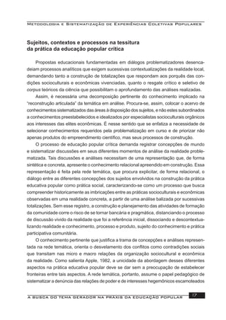 Metodologia e Sistematização de Experiências Coletivas Populares
A BUSCA DO TEMA GERADOR NA PRÁXIS DA EDUCAÇÃO POPULAR 17
Sujeitos, contextos e processos na tessitura
da prática da educação popular crítica
Propostas educacionais fundamentadas em diálogos problematizadores desenca-
deiam processos analíticos que exigem sucessivas contextualizações da realidade local,
demandando tanto a construção de totalizações que respondam aos porquês das con-
dições socioculturais e econômicas vivenciadas, quanto o resgate crítico e seletivo de
corpus teóricos da ciência que possibilitam o aprofundamento das análises realizadas.
Assim, é necessária uma decomposição pertinente do conhecimento implicado na
“reconstrução articulada” da temática em análise. Procura-se, assim, colocar o acervo de
conhecimentos sistematizados das áreas à disposição dos sujeitos, e não estes subordinados
a conhecimentos preestabelecidos e idealizados por especialistas socioculturais orgânicos
aos interesses das elites econômicas. É nesse sentido que se enfatiza a necessidade de
selecionar conhecimentos requeridos pela problematização em curso e de priorizar não
apenas produtos do empreendimento cientíﬁco, mas seus processos de construção.
O processo de educação popular crítica demanda registrar concepções de mundo
e sistematizar discussões em seus diferentes momentos de análise da realidade proble-
matizada. Tais discussões e análises necessitam de uma representação que, de forma
sintética e concreta, apresente o conhecimento relacional apreendido em construção. Essa
representação é feita pela rede temática, que procura explicitar, de forma relacional, o
diálogo entre as diferentes concepções dos sujeitos envolvidos na construção da prática
educativa popular como prática social, caracterizando-se como um processo que busca
compreender historicamente as imbricações entre as práticas socioculturais e econômicas
observadas em uma realidade concreta, a partir de uma análise balizada por sucessivas
totalizações. Sem esse registro, a construção e planejamento das atividades de formação
da comunidade corre o risco de se tornar bancária e pragmática, distanciando o processo
de discussão vivido da realidade que foi a referência inicial, dissociando e descontextua-
lizando realidade e conhecimento, processo e produto, sujeito do conhecimento e prática
participativa comunitária.
O conhecimento pertinente que justiﬁca a trama de concepções e análises represen-
tada na rede temática, orienta o desvelamento dos conﬂitos como contradições sociais
que transitam nas micro e macro relações da organização sociocultural e econômica
da realidade. Como salienta Apple, 1982, a unicidade da abordagem desses diferentes
aspectos na prática educativa popular deve se dar sem a preocupação de estabelecer
fronteiras entre tais aspectos. A rede temática, portanto, assume o papel pedagógico de
sistematizar a denúncia das relações de poder e de interesses hegemônicos escamoteados
 
