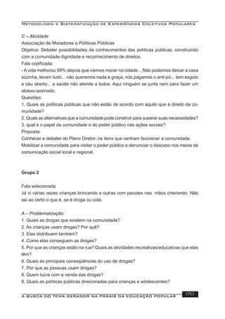 Metodologia e Sistematização de Experiências Coletivas Populares
A BUSCA DO TEMA GERADOR NA PRÁXIS DA EDUCAÇÃO POPULAR 170
C – Atividade
Associação de Moradores e Políticas Públicas
Objetivo: Debater possibilidades de conhecimentos das políticas públicas, construindo
com a comunidade dignidade e reconhecimento de direitos.
Fala codiﬁcada:
- A vida melhorou 99% depois que viemos morar na cidade... Não podemos deixar a casa
sozinha, levam tudo... não queremos nada e graça, nós pagamos o anti-pó... tem esgoto
a céu aberto... a saúde não atende a todos. Aqui ninguém se junta nem para fazer um
abaixo-assinado.
Questões:
1. Quais as políticas públicas que não estão de acordo com aquilo que é direito da co-
munidade?
2. Quais as alternativas que a comunidade pode construir para superar suas necessidades?
3. qual é o papel da comunidade e do poder público nas ações sociais?
Proposta:
Conhecer e debater do Plano Diretor, os itens que venham favorecer a comunidade.
Mobilizar a comunidade para visitar o poder público e denunciar o descaso nos meios de
comunicação social local e regional.
Grupo 2
Fala selecionada
Já vi várias vezes crianças brincando e outras com pacotes nas mãos cheirando. Não
sei ao certo o que é, se é droga ou cola.
A – Problematização:
1. Quais as drogas que existem na comunidade?
2. As crianças usam drogas? Por quê?
3. Elas distribuem também?
4. Como elas conseguem as drogas?
5. Por que as crianças estão na rua? Quais as atividades recreativas/educativas que elas
têm?
6. Quais as principais conseqüências do uso de drogas?
7. Por que as pessoas usam drogas?
8. Quem lucra com a venda das drogas?
9. Quais as políticas públicas direcionadas para crianças e adolescentes?
 