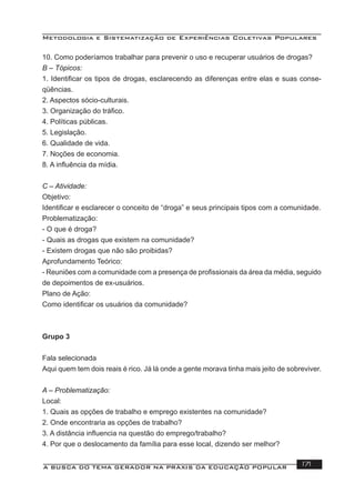 Metodologia e Sistematização de Experiências Coletivas Populares
A BUSCA DO TEMA GERADOR NA PRÁXIS DA EDUCAÇÃO POPULAR 171
10. Como poderíamos trabalhar para prevenir o uso e recuperar usuários de drogas?
B – Tópicos:
1. Identiﬁcar os tipos de drogas, esclarecendo as diferenças entre elas e suas conse-
qüências.
2. Aspectos sócio-culturais.
3. Organização do tráﬁco.
4. Políticas públicas.
5. Legislação.
6. Qualidade de vida.
7. Noções de economia.
8. A inﬂuência da mídia.
C – Atividade:
Objetivo:
Identiﬁcar e esclarecer o conceito de “droga” e seus principais tipos com a comunidade.
Problematização:
- O que é droga?
- Quais as drogas que existem na comunidade?
- Existem drogas que não são proibidas?
Aprofundamento Teórico:
- Reuniões com a comunidade com a presença de proﬁssionais da área da média, seguido
de depoimentos de ex-usuários.
Plano de Ação:
Como identiﬁcar os usuários da comunidade?
Grupo 3
Fala selecionada
Aqui quem tem dois reais é rico. Já lá onde a gente morava tinha mais jeito de sobreviver.
A – Problematização:
Local:
1. Quais as opções de trabalho e emprego existentes na comunidade?
2. Onde encontraria as opções de trabalho?
3. A distância inﬂuencia na questão do emprego/trabalho?
4. Por que o deslocamento da família para esse local, dizendo ser melhor?
 